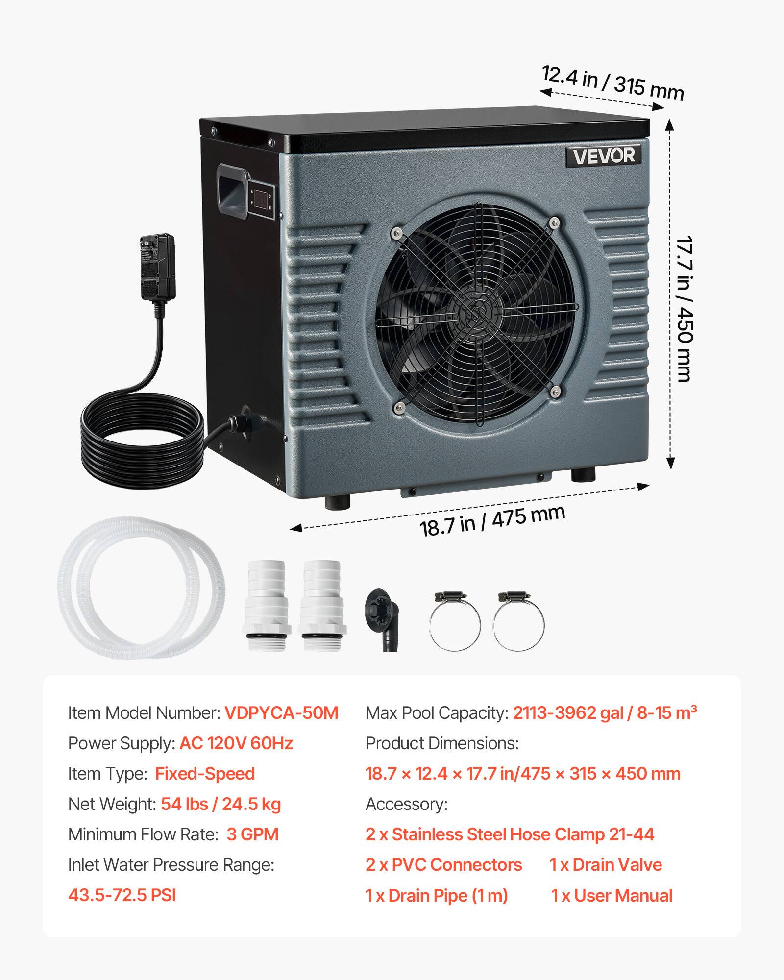 12.4 in / 315 mm  
VEVOR  
17.7 in / 450 mm  
18.7 in / 475 mm  

Item Model Number: VDPYCA-50M  
Max Pool Capacity: 2113-3962 gal / 8-15 m³  
Power Supply: AC 120V 60Hz  
Product Dimensions: 18.7 x 12.4 x 17.7 in / 475 x 315 x 450 mm  
Net Weight: 54 lbs / 24.5 kg  
Accessory:  
- 2 x Stainless Steel Hose Clamp 21-44  
- 2 x PVC Connectors  
- 1 x Drain Valve  
- 1 x Drain Pipe (1m)  
- 1 x User Manual  

Minimum Flow Rate: 3 GPM  
Inlet Water Pressure Range: 43.5-72.5 PSI