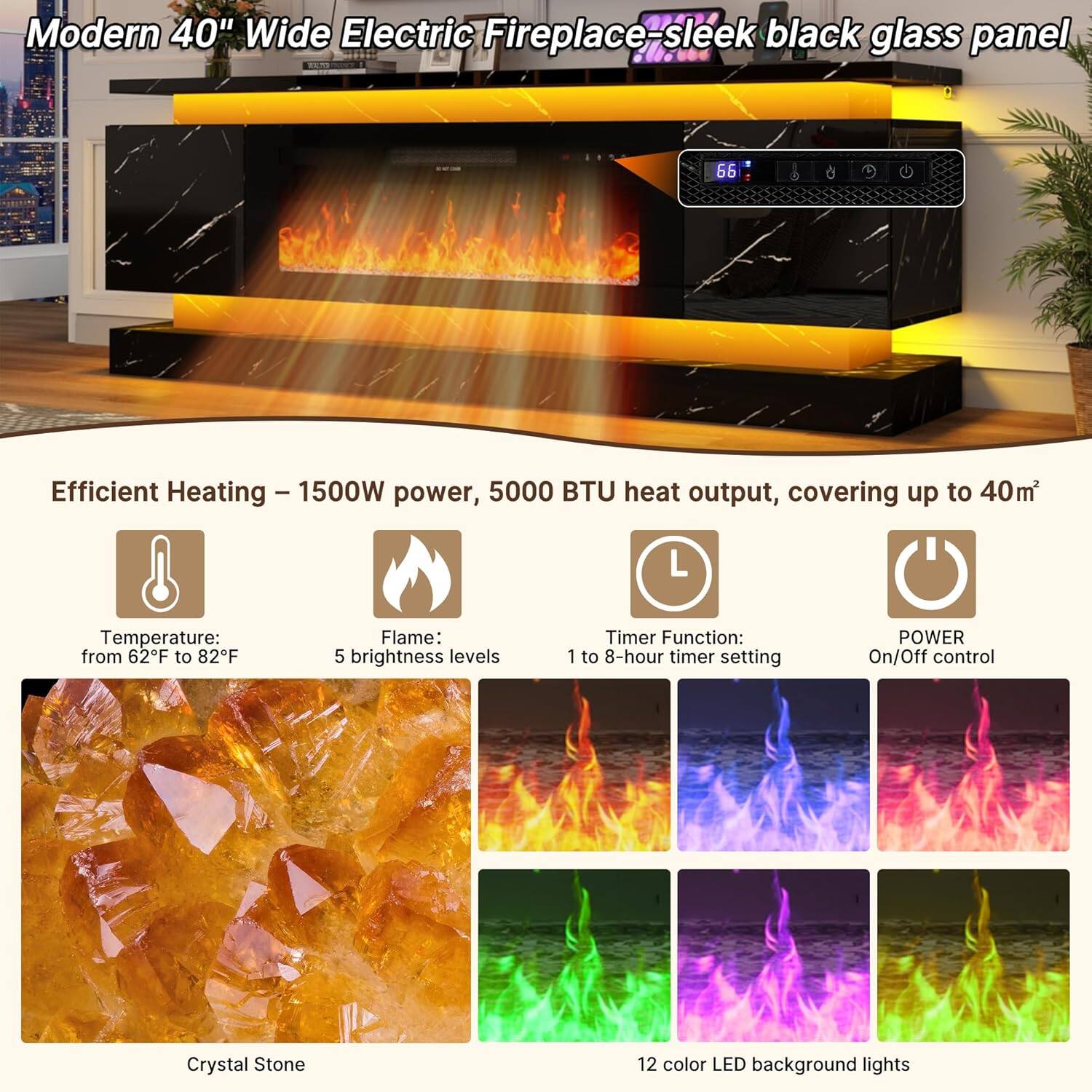 Modern 40" Wide Electric Fireplace - sleek black glass panel

Efficient Heating - 1500W power, 5000 BTU heat output, covering up to 40m²

Temperature: from 62°F to 82°F

Flame: 5 brightness levels

Timer Function: 1 to 8-hour timer setting

POWER On/Off control

Crystal Stone

12 color LED background lights