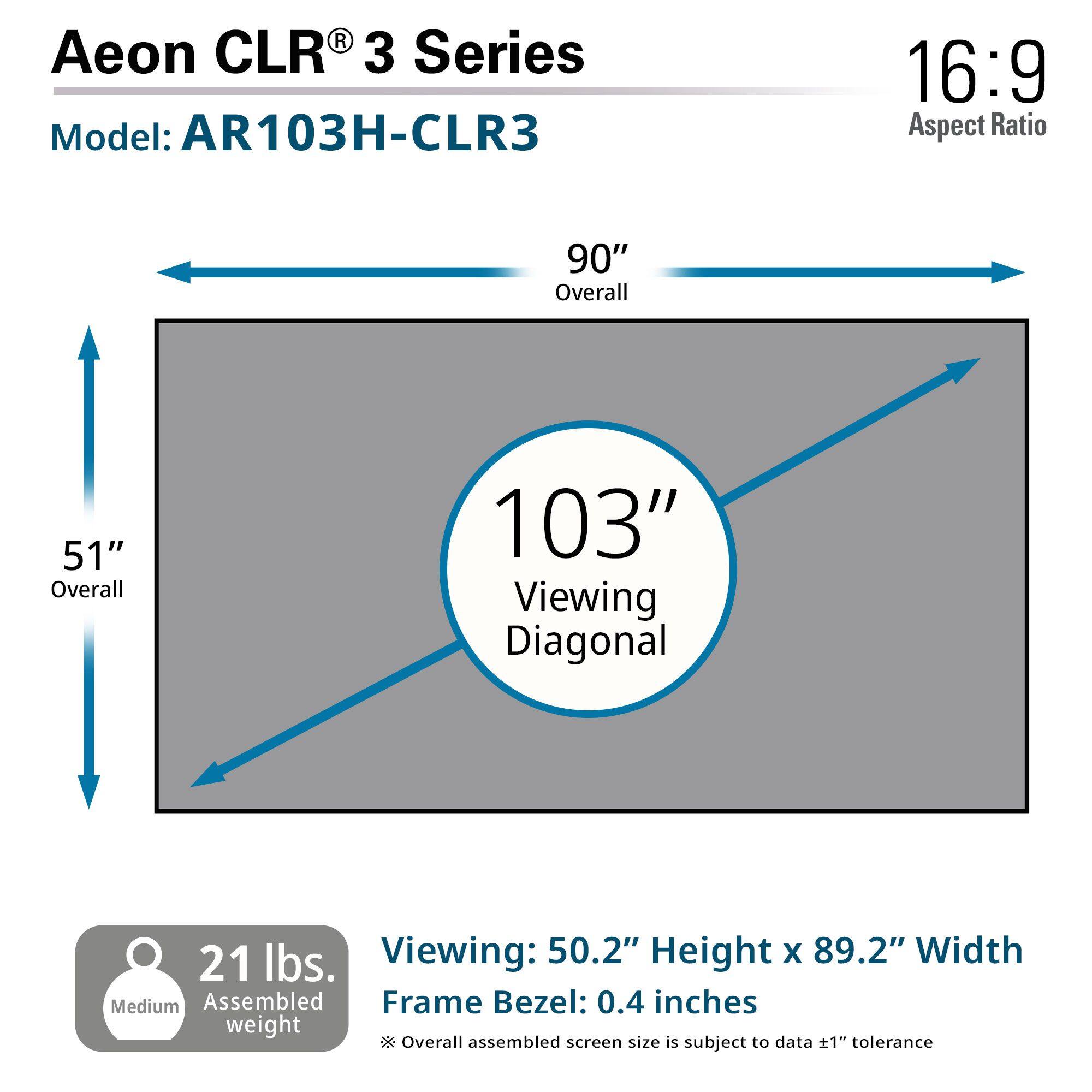Aeon CLR® 3 Series  
Model: AR103H-CLR3  

16:9 Aspect Ratio  

90" Overall  
51" Overall  
103" Viewing Diagonal  

21 lbs. Assembled weight  

Viewing: 50.2" Height x 89.2" Width  
Frame Bezel: 0.4 inches  

*Overall assembled screen size is subject to data +1" tolerance