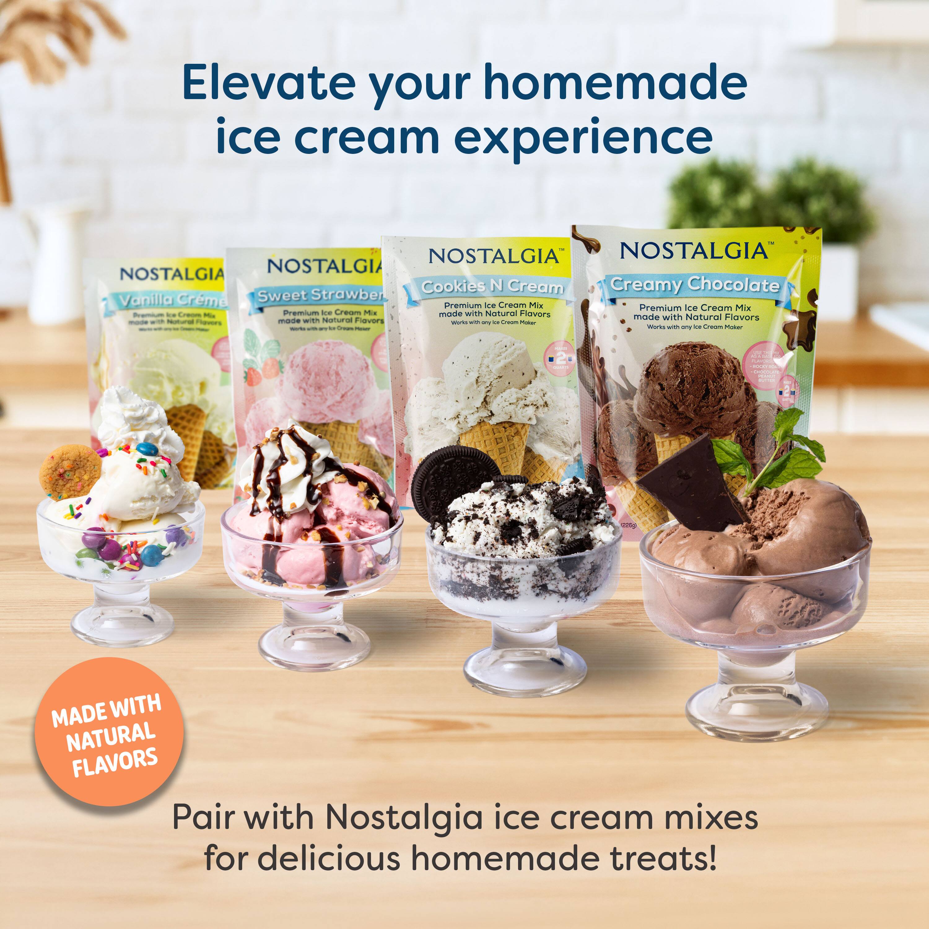 Elevate your homemade ice cream experience

NOSTALGIA NOSTALGIA NOSTALGIA NOSTALGIA

Cookies N Cream Creamy Chocolate Vanilla Crème Sweet Strawberry

Premium Ice Cream Mix Premium Ice Cream Mix

Made with Natural Flavors Made with Natural Flavors

MADE WITH NATURAL FLAVORS

Pair with Nostalgia ice cream mixes for delicious homemade treats!