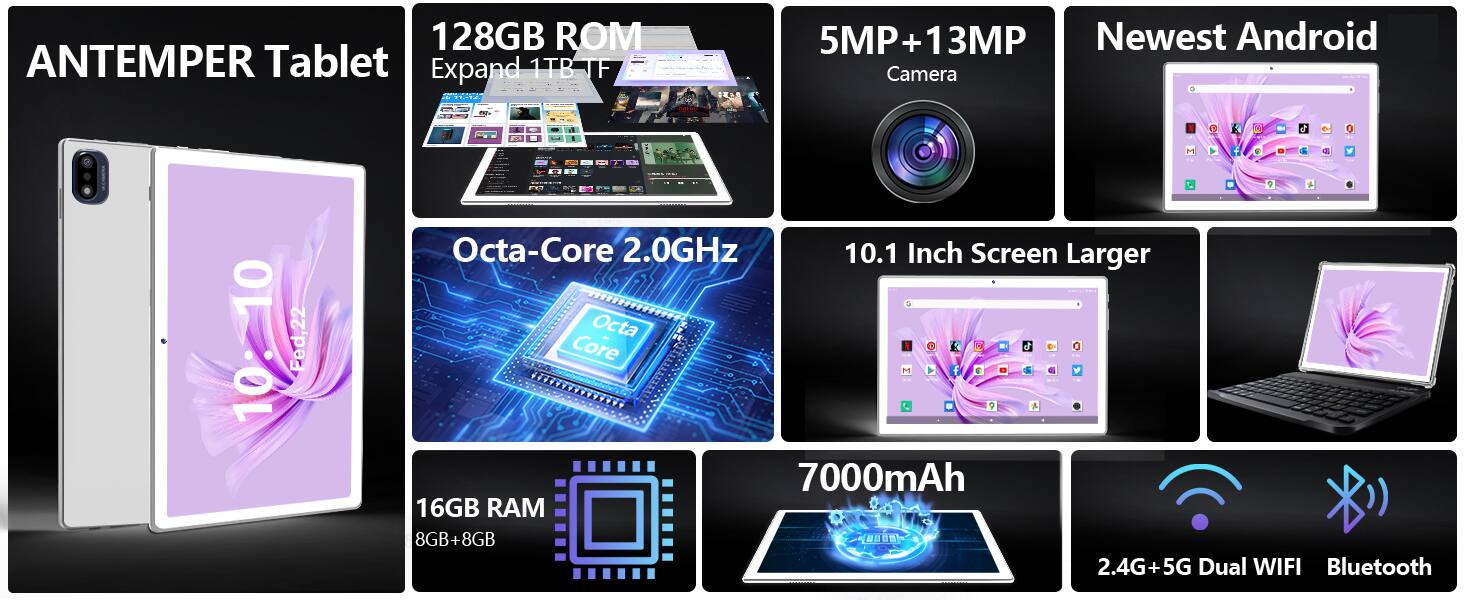 ANTEMPER Tablet

- 128GB ROM
- Expand 1TB TF
- 5MP + 13MP Camera
- Newest Android
- Octa-Core 2.0GHz
- 10.1 Inch Screen Larger
- 16GB RAM (8GB+8GB)
- 7000mAh
- 2.4G+5G Dual WIFI
- Bluetooth