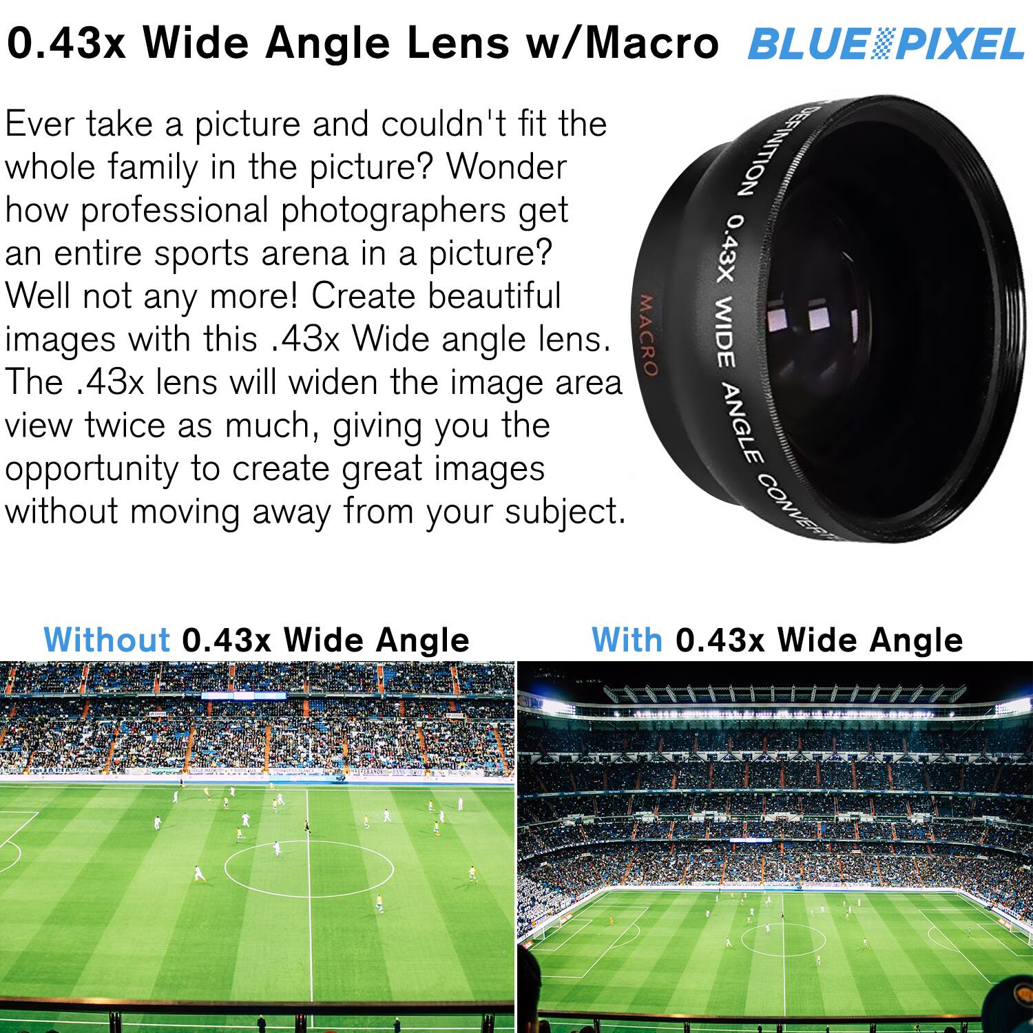 0.43x Wide Angle Lens w/Macro  
BLUE PIXEL  

Ever take a picture and couldn't fit the whole family in the picture? Wonder how professional photographers get an entire sports arena in a picture? Well not any more! Create beautiful images with this .43x Wide angle lens. The .43x lens will widen the image area view twice as much, giving you the opportunity to create great images without moving away from your subject.  

Without 0.43x Wide Angle  
With 0.43x Wide Angle