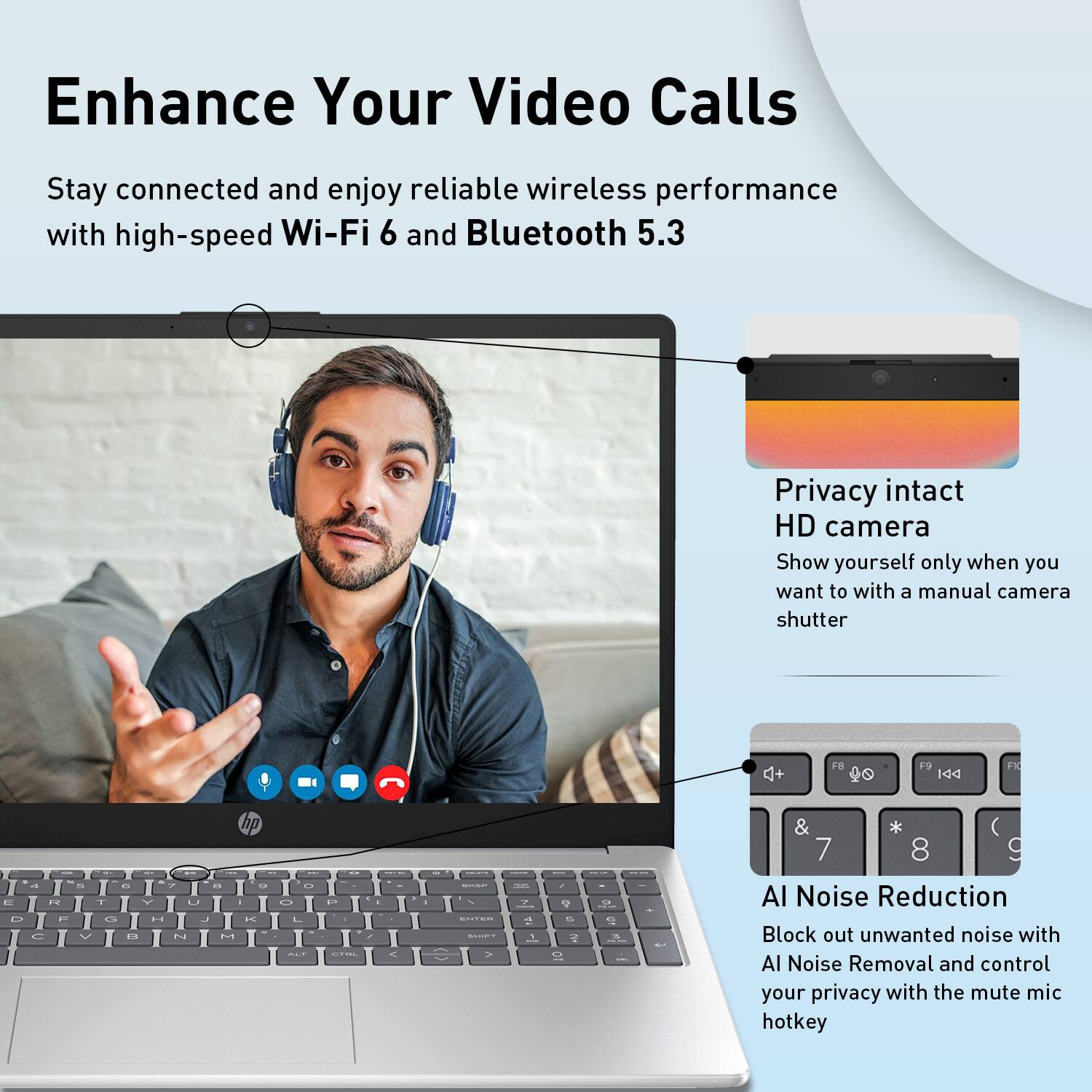 Enhance Your Video Calls

Stay connected and enjoy reliable wireless performance with high-speed Wi-Fi 6 and Bluetooth 5.3

Privacy intact HD camera
Show yourself only when you want to with a manual camera shutter

AI Noise Reduction
Block out unwanted noise with AI Noise Removal and control your privacy with the mute mic hotkey