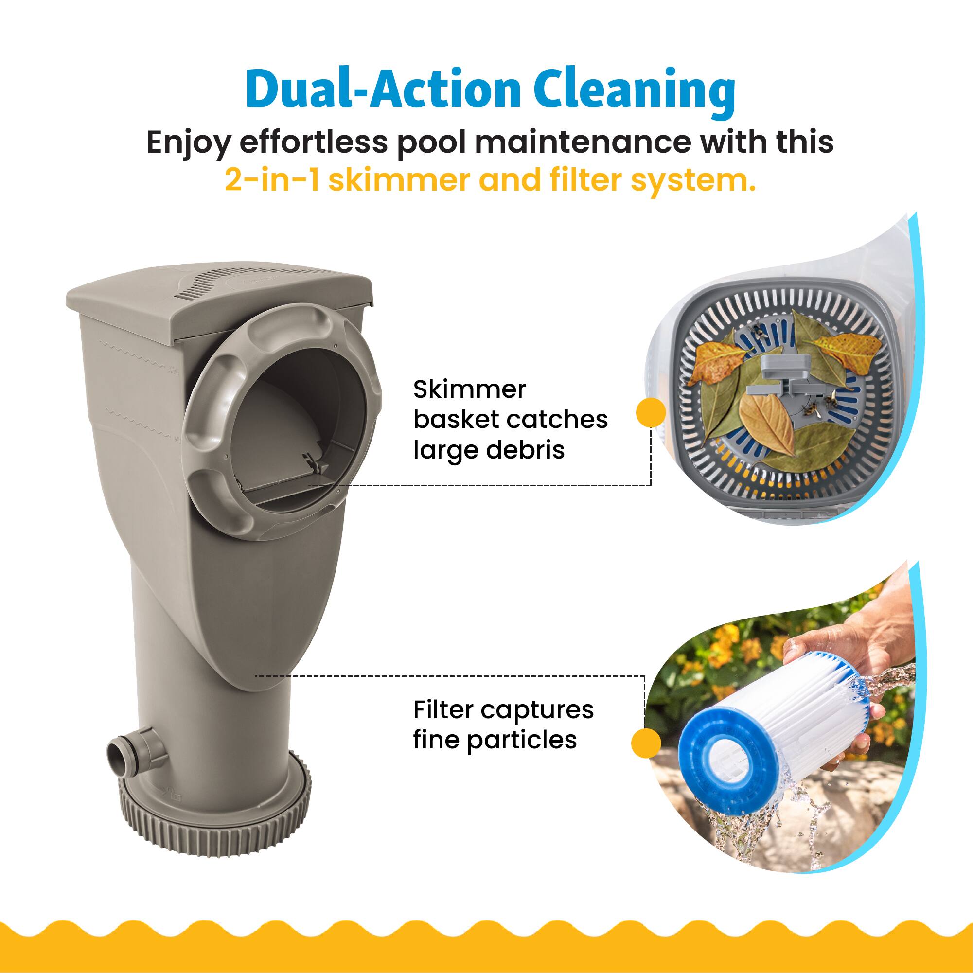 Dual-Action Cleaning  
Enjoy effortless pool maintenance with this 2-in-1 skimmer and filter system.  
Skimmer basket catches large debris  
Filter captures fine particles