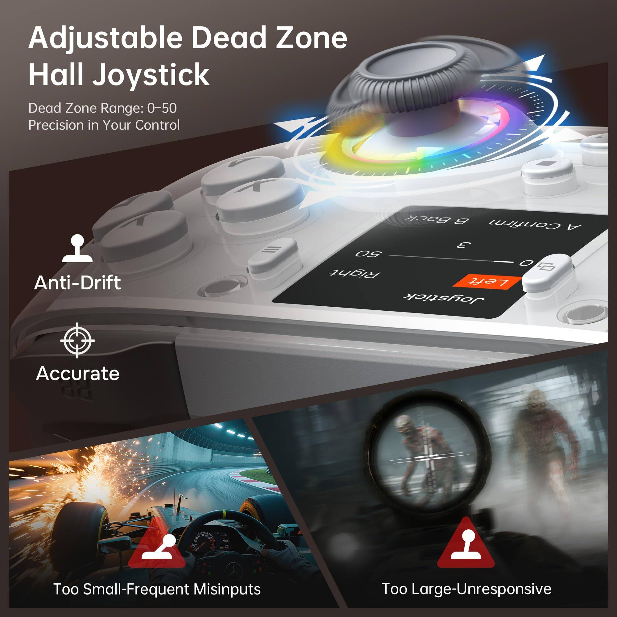 Adjustable Dead Zone Hall Joystick

Dead Zone Range: 0–50  
Precision in Your Control

Anti-Drift  
Accurate

Too Small-Frequent Misinputs  
Too Large-Unresponsive