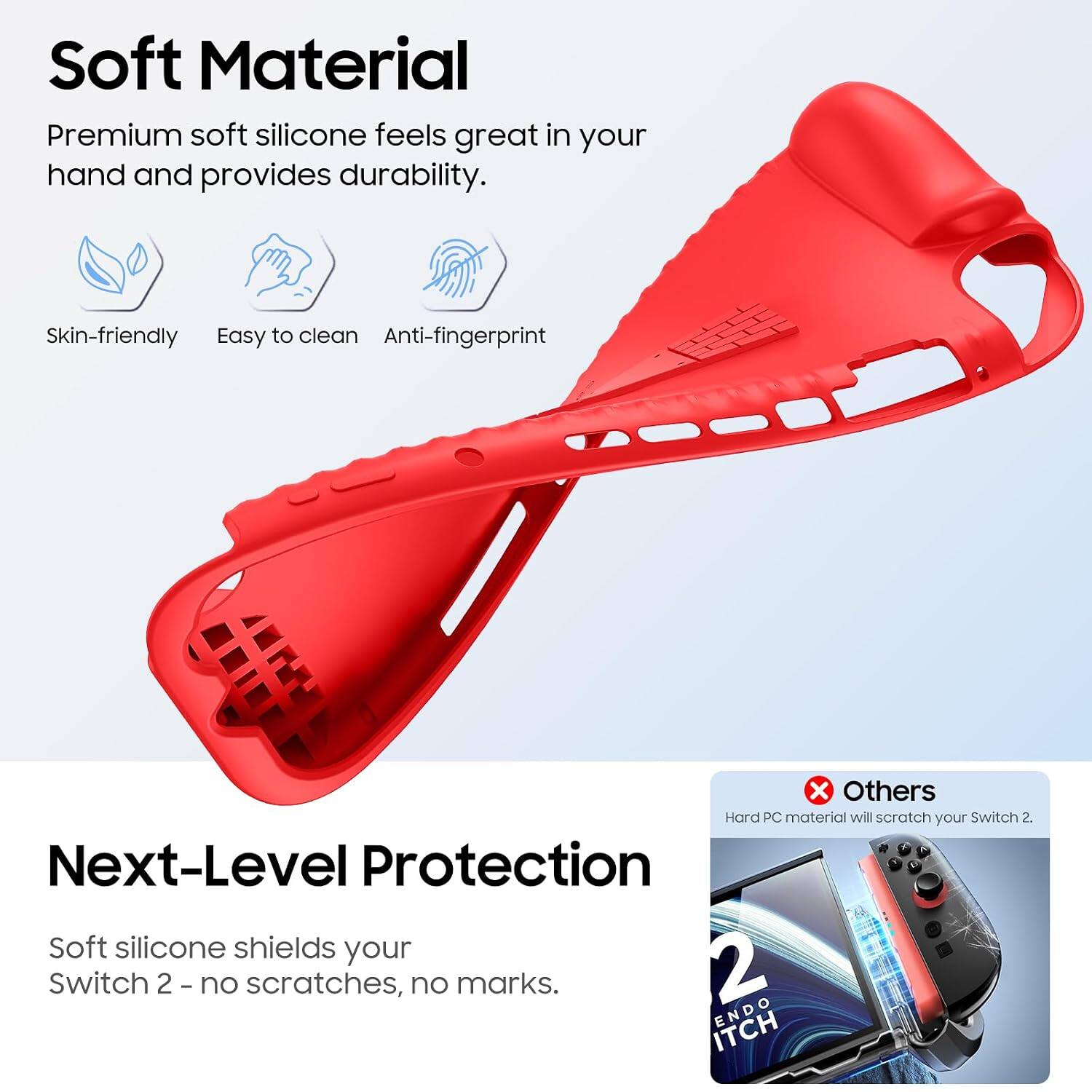 Soft Material  
Premium soft silicone feels great in your hand and provides durability.  
Skin-friendly  
Easy to clean  
Anti-fingerprint  

Others  
Hard PC material will scratch your Switch 2.  

Next-Level Protection  
Soft silicone shields your Switch 2 - no scratches, no marks.