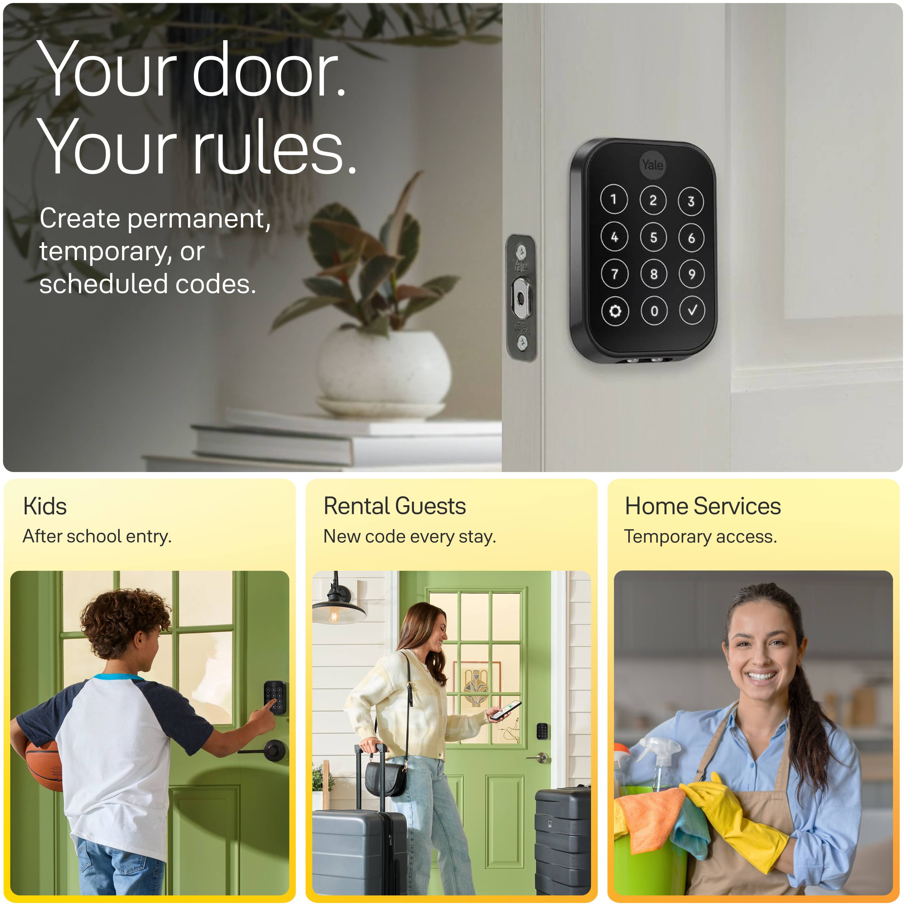 Your door. Your rules.  
Create permanent, temporary, or scheduled codes.  

1 4 7  
Yale 2 5 8 0  
3 6 9  

Kids  
After school entry.  

Rental Guests  
New code every stay.  

Home Services  
Temporary access.