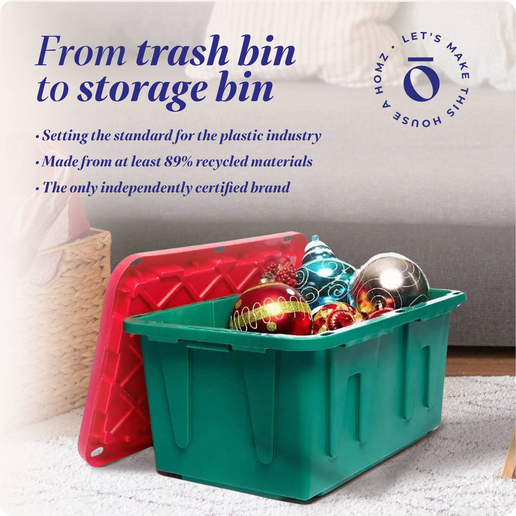From trash bin to storage bin

- Setting the standard for the plastic industry
- Made from at least 89% recycled materials
- The only independently certified brand

LET'S MAKE THIS HOUSE HOMZ