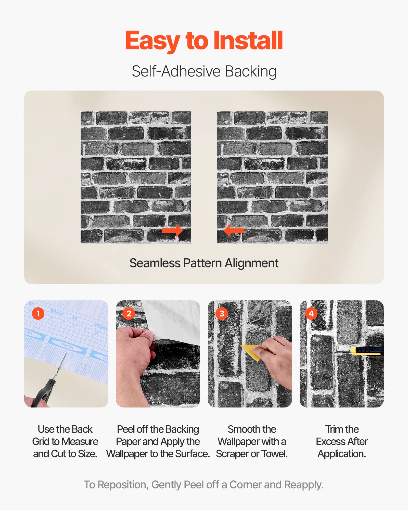 Easy to Install  
Self-Adhesive Backing  

Seamless Pattern Alignment  

1. Use the Back Grid to Measure and Cut to Size.  
2. Peel off the Backing Paper and Apply the Wallpaper to the Surface.  
3. Smooth the Wallpaper with a Scraper or Towel.  
4. Trim the Excess After Application.  

To Reposition, Gently Peel off a Corner and Reapply.