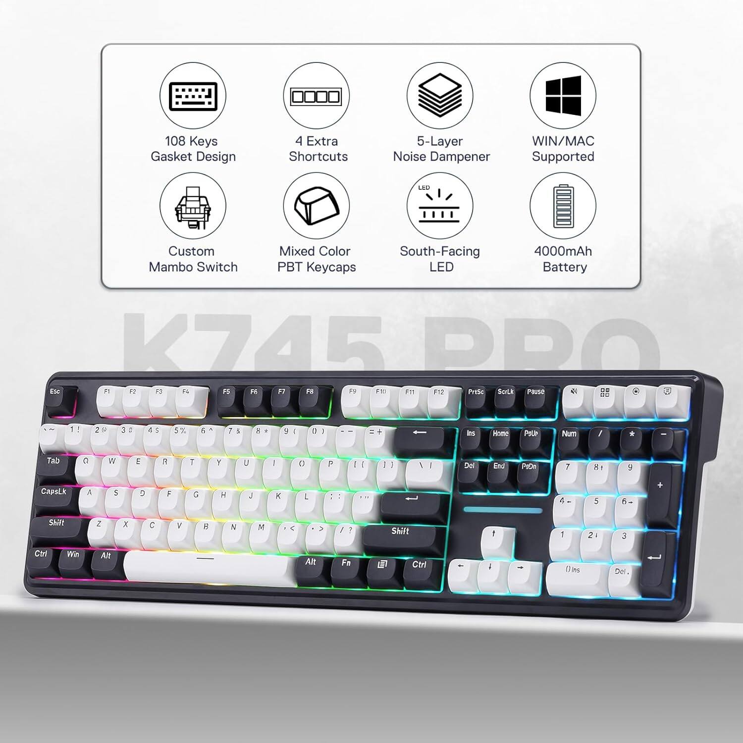 108 Keys Gasket Design  
4 Extra Shortcuts  
5-Layer Noise Dampener  
WIN/MAC Supported  
LED  
Custom Mambo Switch  
Mixed Color PBT Keycaps  
South-Facing LED  
4000mAh Battery  

K745 PRO  
F1 F2 F3 F4 F5 F6 F7 F8 F9 F10 F11 F12  
PrtSc ScrLk Pause  
0 1 2 3 4 5 6 7 8 9 0  
! @ # $ % ^ & * ( )  
Tab Q W E R T Y U I O P  
CapsLk A S D F G H J K L  
Shift Z X C V B N M  
Ctrl Win Alt Fn  
Ins Home PgUp Num / * -  
Del End PgDn 7 8 9 +  
4 5 6  
1 2 3