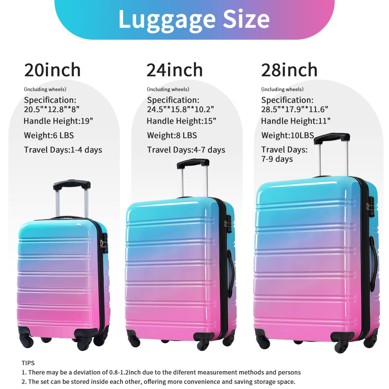 Luggage Size

20inch (including wheels)
- Specification: 20.5" x 12.8" x 8"
- Handle Height: 19"
- Weight: 6 LBS
- Travel Days: 1-4 days

24inch (including wheels)
- Specification: 24.5" x 15.8" x 10.2"
- Handle Height: 15"
- Weight: 8 LBS
- Travel Days: 4-7 days

28inch (including wheels)
- Specification: 28.5" x 17.9" x 11.6"
- Handle Height: 11"
- Weight: 10 LBS
- Travel Days: 7-9 days

TIPS
1. There may be a deviation of 0.8-1.2 inch due to the different measurement methods and persons
2. The set can be stored inside each other, offering more convenience and saving storage space.