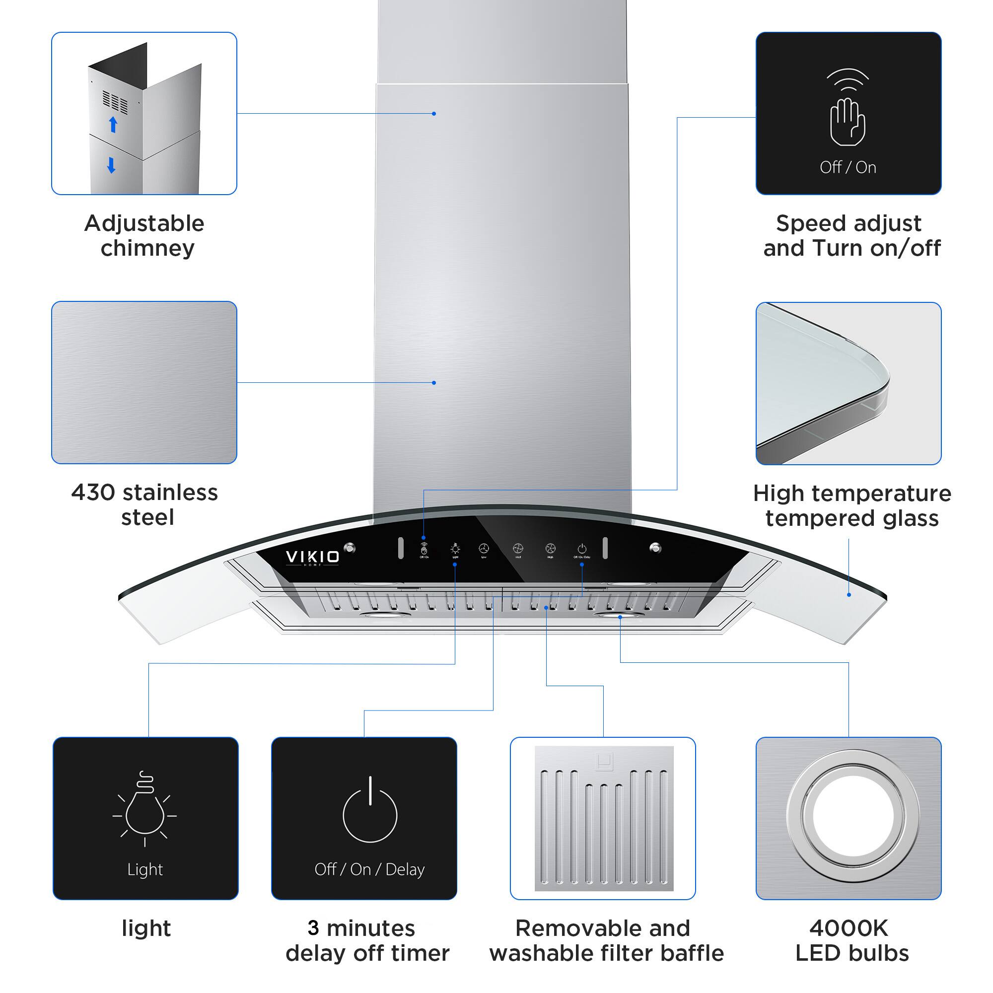 Adjustable chimney, 430 stainless steel, High temperature tempered glass, Light, Off/On/Delay, 3 minutes delay off timer, Removable and washable filter baffle, 4000K LED bulbs, Speed adjust and Turn on/off