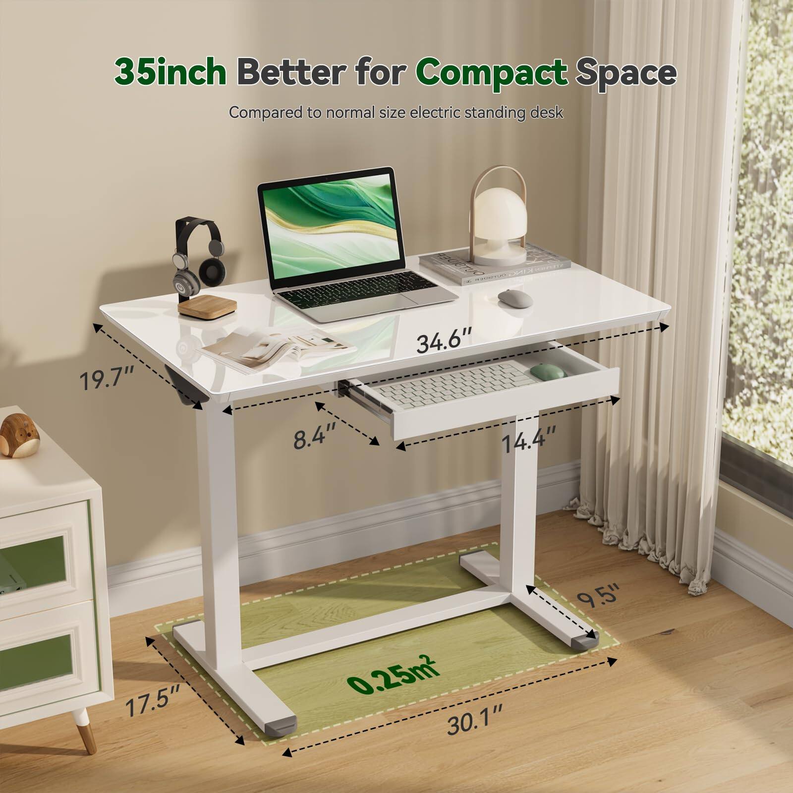 35inch Better for Compact Space  
Compared to normal size electric standing desk  

- 19.7"  
- 34.6"  
- 8.4"  
- 14.4"  
- 17.5"  
- 0.25m²  
- 30.1"  
- 9.5"