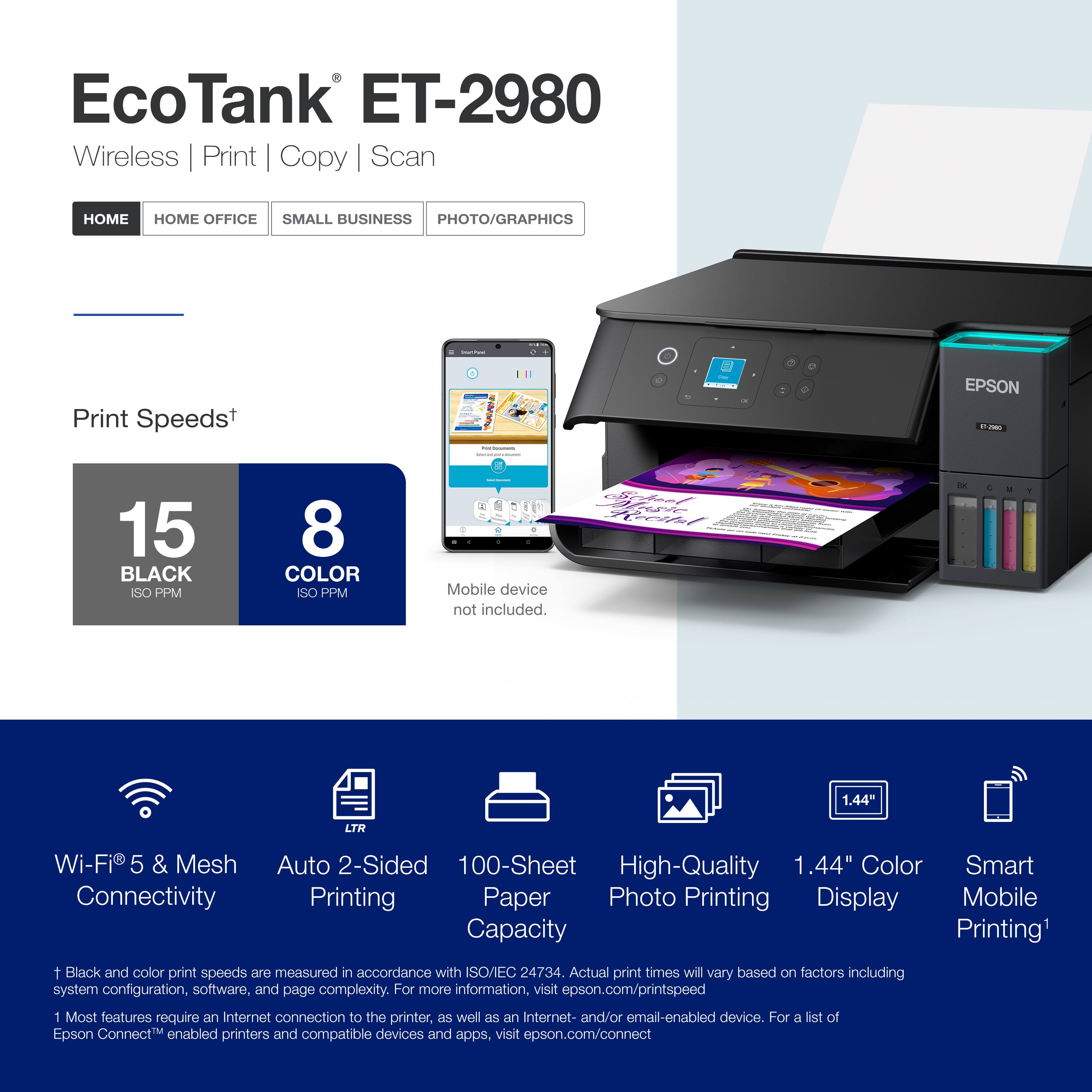 EcoTank ET-2980 Wireless Print Copy Scan HOME OFFICE SMALL BUSINESS PHOTO/GRAPHICS : Print Speeds+ 15 BLACK SO PPM 8 COLOR ISO PPM Mobile device not included. 1.44 LTR Wi-Fi 5 & Mesh Connectivity Auto 2-Sided 100-Sheet High-Quality 1.44" Color Smart Printing Paper Photo Printing Display Mobile Capacity Printing 1. Black and color print speeds are measured in accordance with ISO 24734. Actual print times will vary based on factors including system configuration, software, and page complexity. For more information, visit epson.com/printspeed. 1. Most features require an Internet connection to the printer, as well as an Internet- and/or email-enabled device. For a list of Epson Connect enabled printers and compatible devices and apps, visit epson.com/connect.