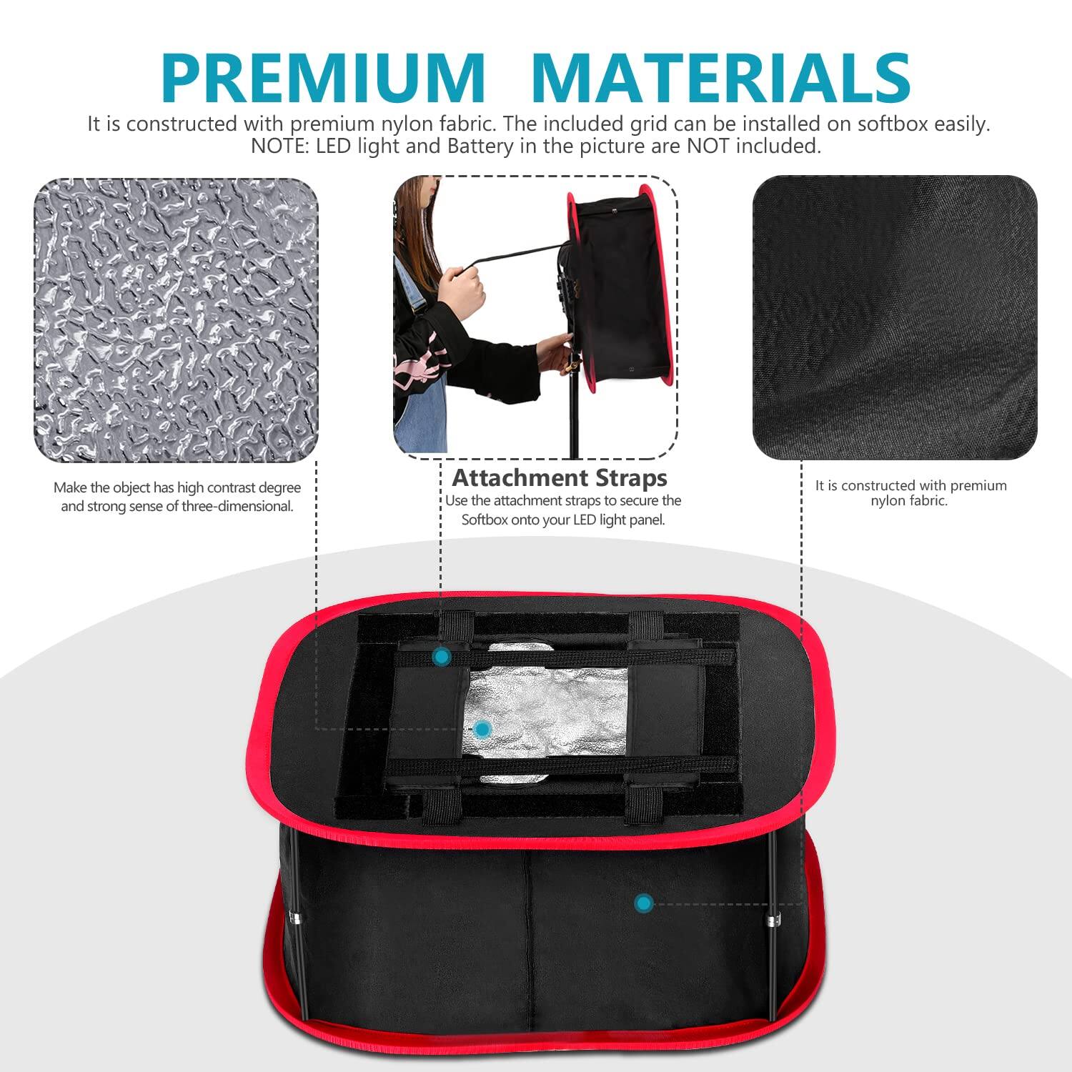 **PREMIUM MATERIALS**

It is constructed with premium nylon fabric. The included grid can be installed on softbox easily.  
NOTE: LED light and Battery in the picture are NOT included.

- Make the object has high contrast degree and strong sense of three-dimensional.

- **Attachment Straps**  
  Use the attachment straps to secure the Softbox onto your LED light panel.

- It is constructed with premium nylon fabric.