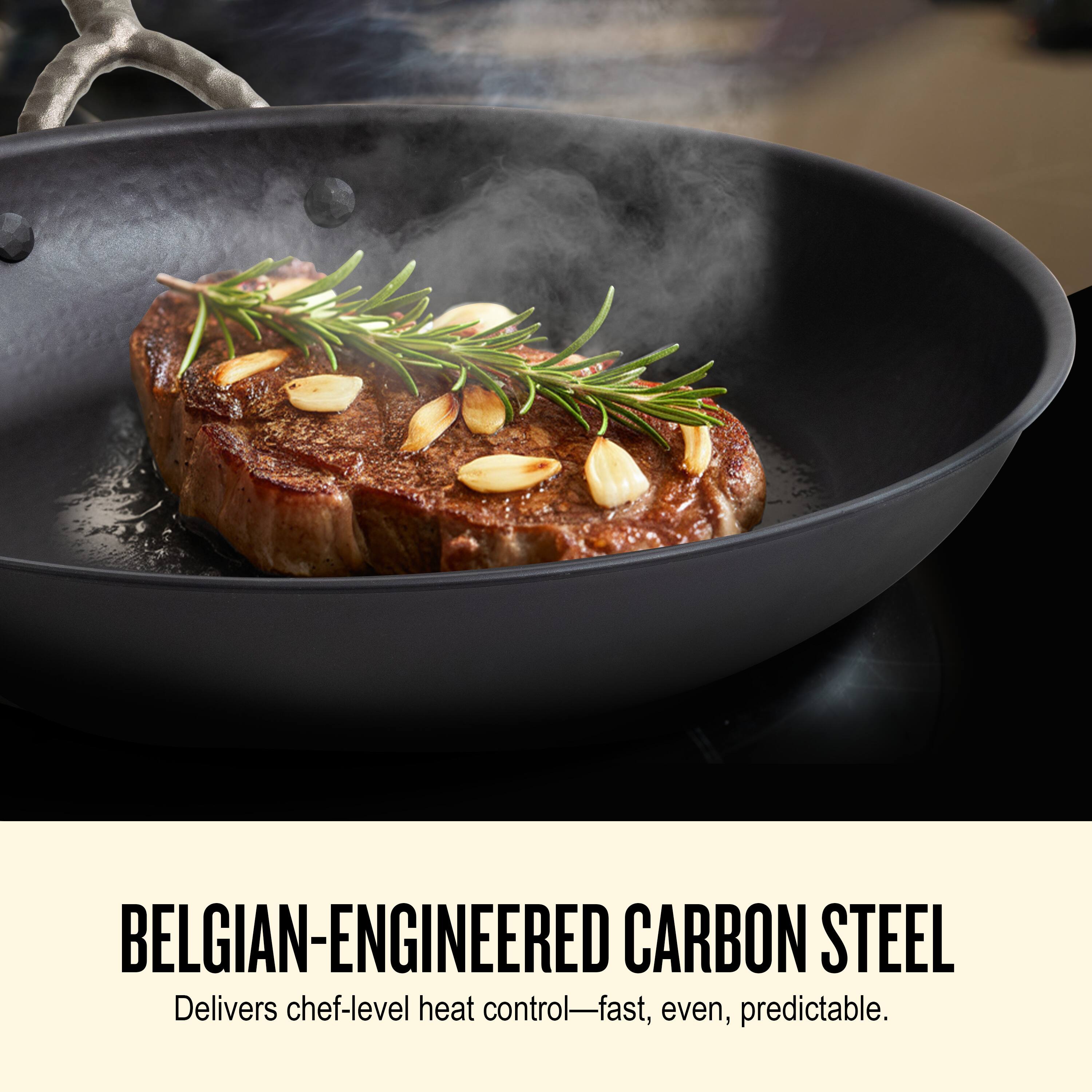 BELGIAN-ENGINEERED CARBON STEEL  
Delivers chef-level heat control—fast, even, predictable.