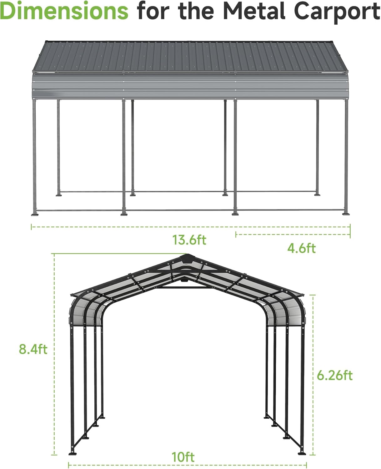 Dimensions for the Metal Carport

- Length: 13.6ft
- Width: 4.6ft
- Height: 6.26ft
- Base Width: 10ft
- Base Height: 8.4ft