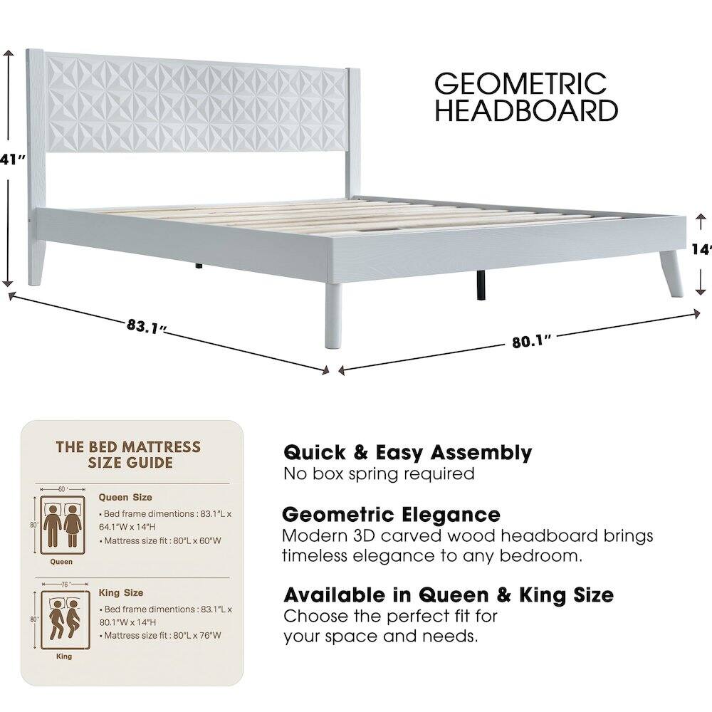 GEOMETRIC HEADBOARD

41" 14 83.1" 80.1" 80

THE BED MATTRESS SIZE GUIDE

Queen Size Bed frame dimensions: 83.1L x 64.1W x 4.1"H
Mattress size fit: 80L x 60"W

Quick & Easy Assembly
No box spring required

Geometric Elegance
Modern 3D carved wood headboard brings timeless elegance to any bedroom.

AO King
King Size Bed frame dimensions: 83.1L x 80.1"W x 14"H
Mattress size fit: 80L x 76"W

Available in Queen & King Size
Choose the perfect fit for your space and needs.