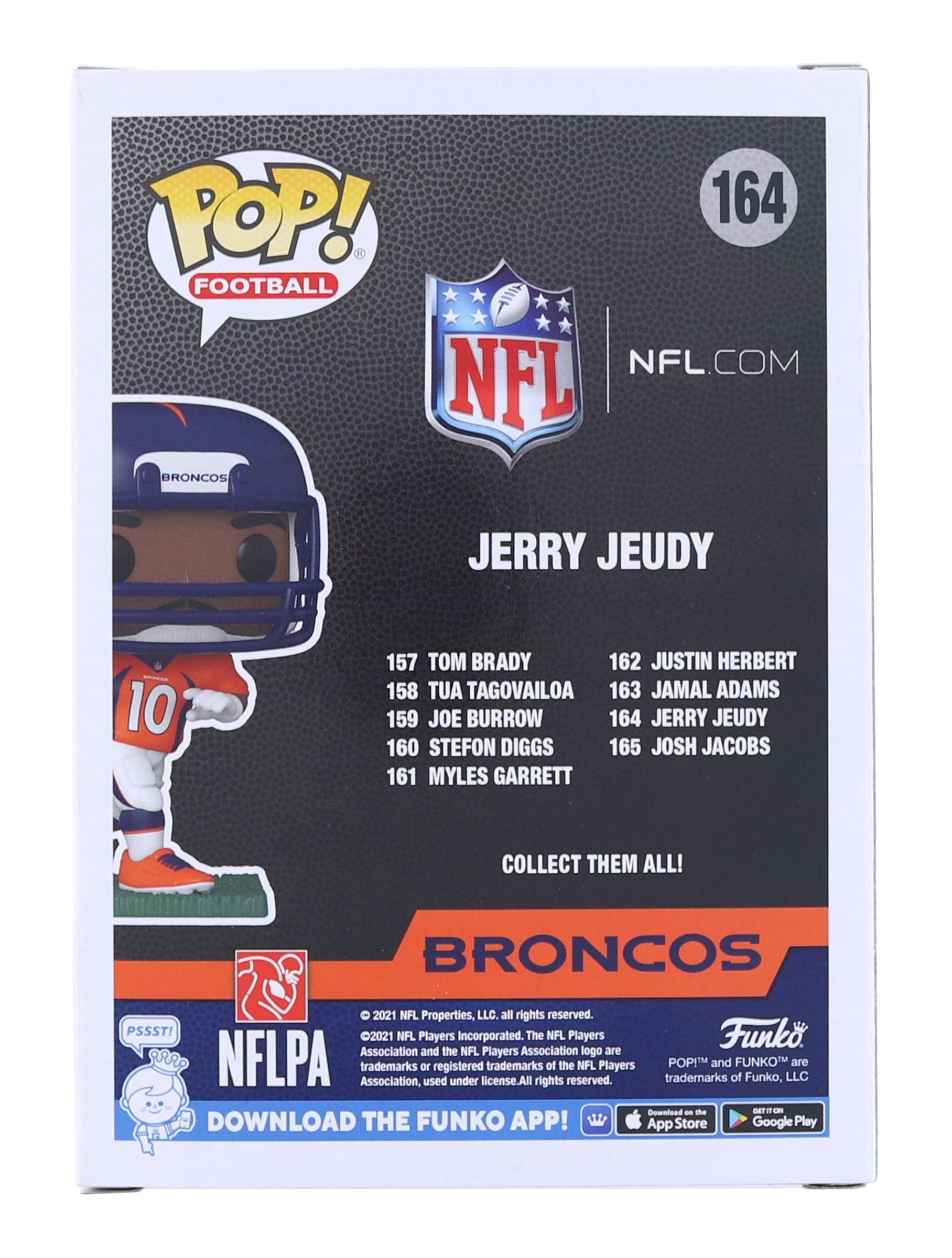 **POP! FOOTBALL**

**164**

**NFL.COM**

**JERRY JEUDY**

**BRADY**  
157 TOM BRADY

**TAGOVAILOA**  
158 TUA TAGOVAILOA

**BURROW**  
159 JOE BURROW

**DIGGS**  
160 STEFON DIGGS

**GARRETT**  
161 MYLES GARRETT

**HERBERT**  
162 JUSTIN HERBERT

**ADAMS**  
163 JAMAL ADAMS

**JEUDY**  
164 JERRY JEUDY

**JACOBS**  
165 JOSH JACOBS

**COLLECT THEM ALL!**

**BRONCOS**

**2021 NFL Properties, LLC. All rights reserved.**

**PSSST! 2021 NFL The NFL Players Association and the NFL Players Association logo are trademarks or used under license. All trademarks rights of the NFL Players Association, used under license.**

**POP! and FUNKO are trademarks of Funko, LLC.**

**DOWNLOAD THE FUNKO APP!**  
