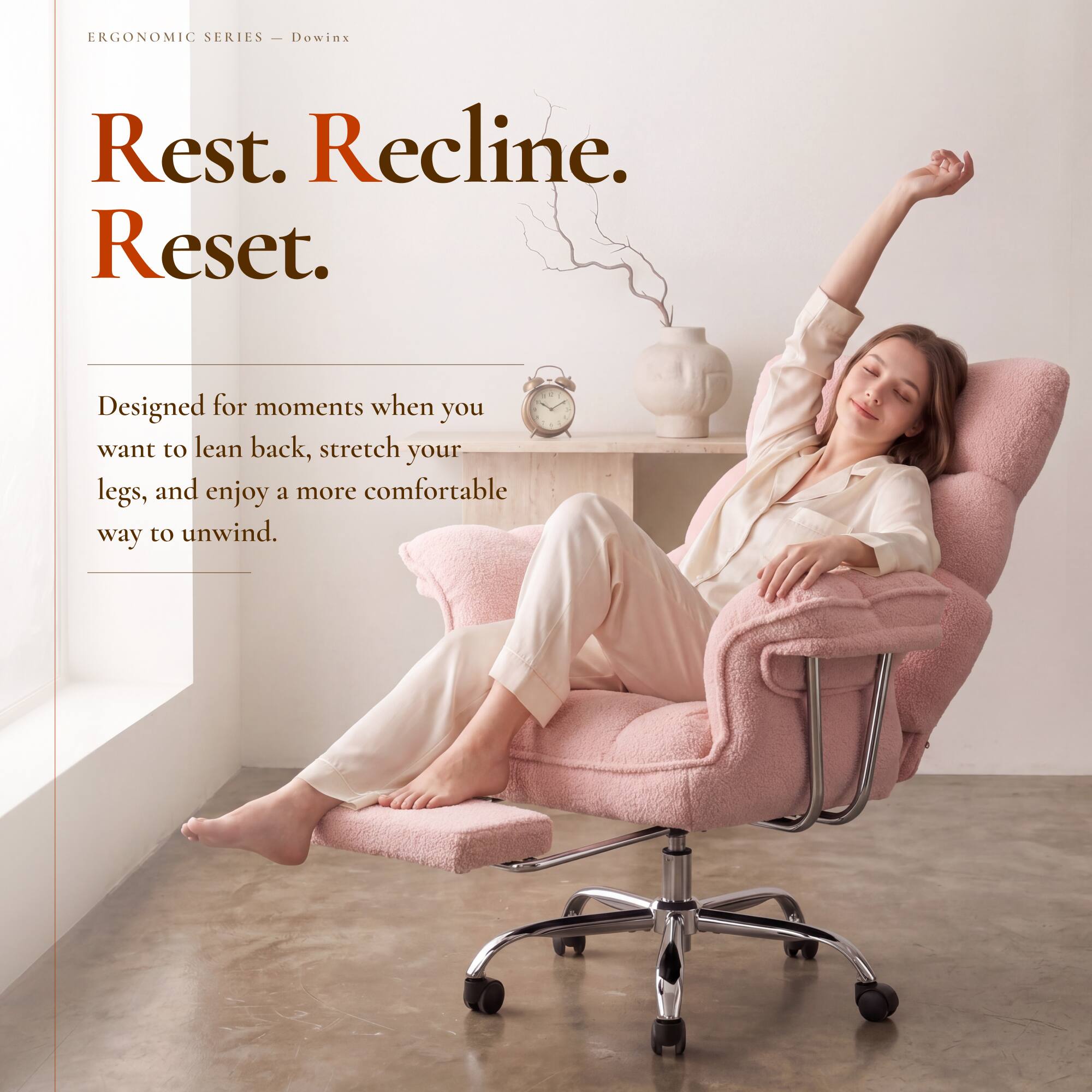 ERGONOMIC SERIES - Dowinx

Rest. Recline. Reset.

Designed for moments when you want to lean back, stretch your legs, and enjoy a more comfortable way to unwind.