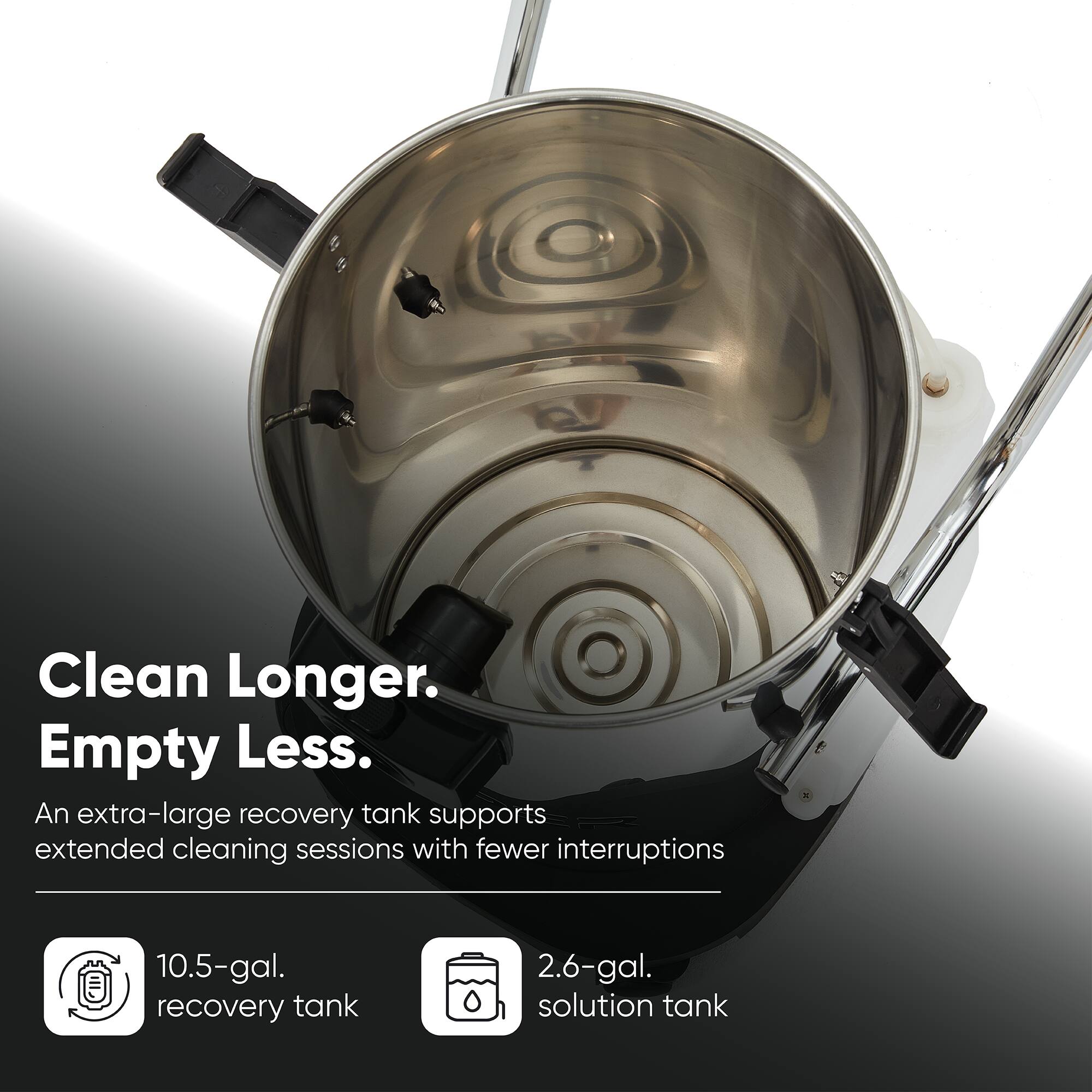 Clean Longer.  
Empty Less.  
An extra-large recovery tank supports extended cleaning sessions with fewer interruptions  

10.5-gal. recovery tank  
2.6-gal. solution tank