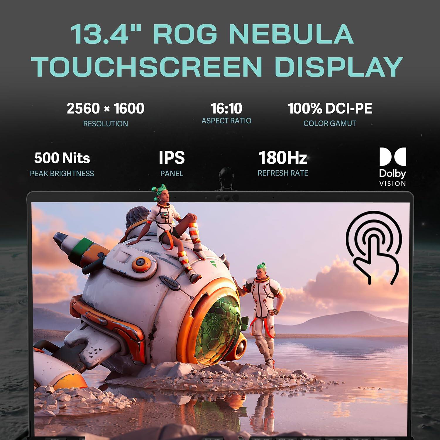 13.4" ROG NEBULA TOUCHSCREEN DISPLAY  
2560 x 1600 RESOLUTION  
16:10 ASPECT RATIO  
100% DCI-PE COLOR GAMUT  
500 Nits PEAK BRIGHTNESS  
IPS PANEL  
180Hz REFRESH RATE  
Dolby VISION