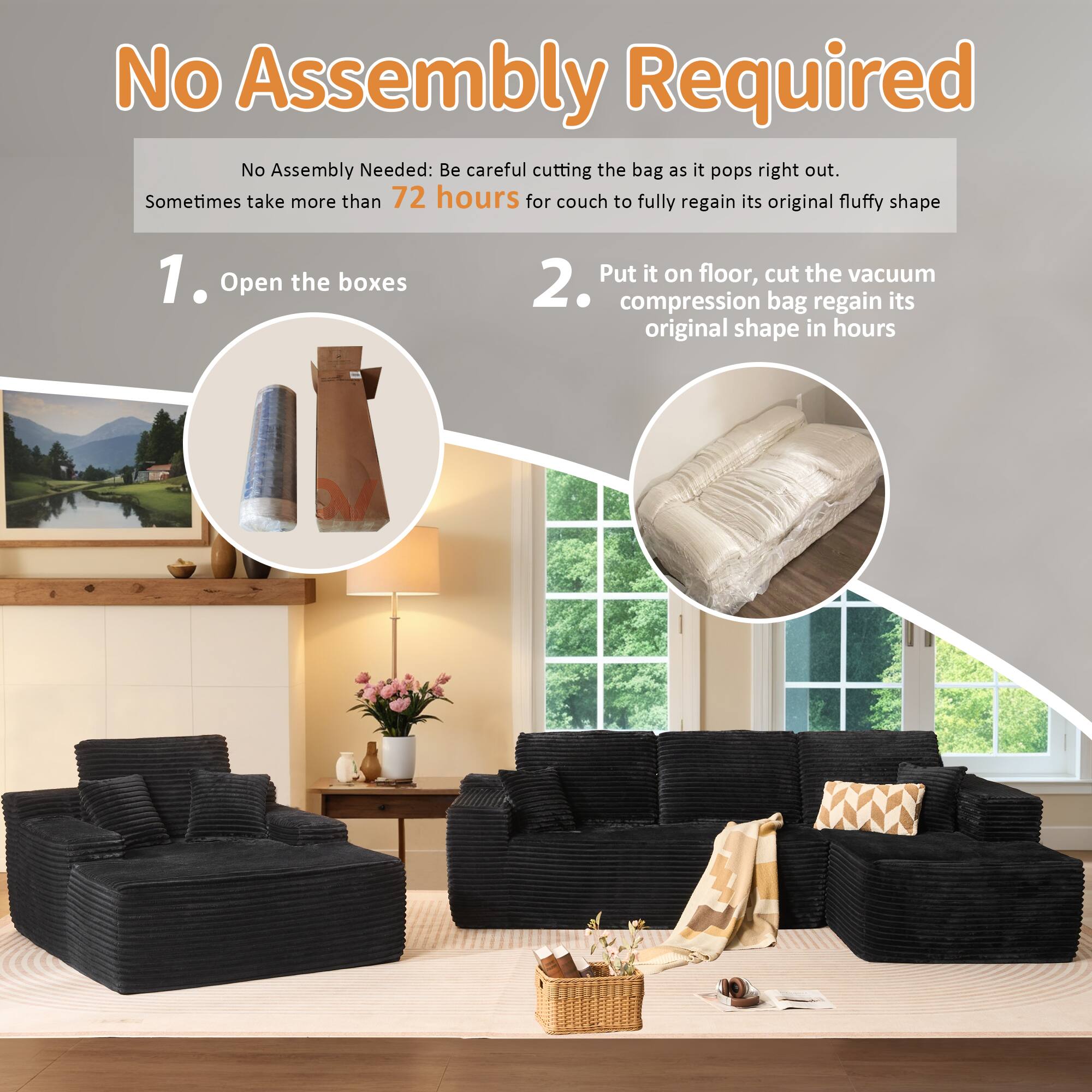 No Assembly Required

No Assembly Needed: Be careful cutting the bag as it pops right out. Sometimes take more than 72 hours for couch to fully regain its original fluffy shape

1. Open the boxes

2. Put it on floor, cut the vacuum compression bag regain its original shape in hours