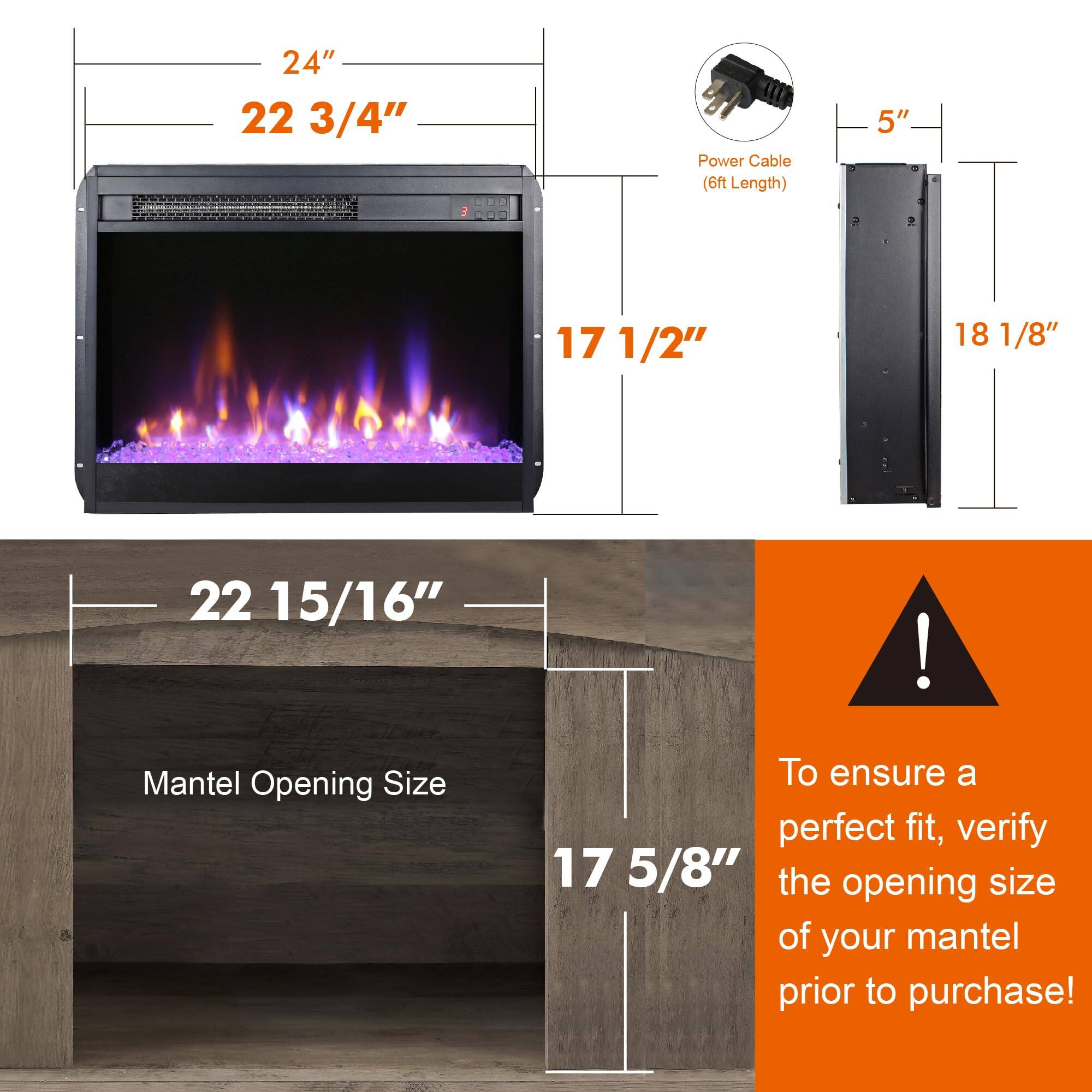 24"  
22 3/4"  
17 1/2"  

Power Cable (6ft Length)  
5"  
18 1/8"  

Mantel Opening Size  
22 15/16"  
17 5/8"  

To ensure a perfect fit, verify the opening size of your mantel prior to purchase!
