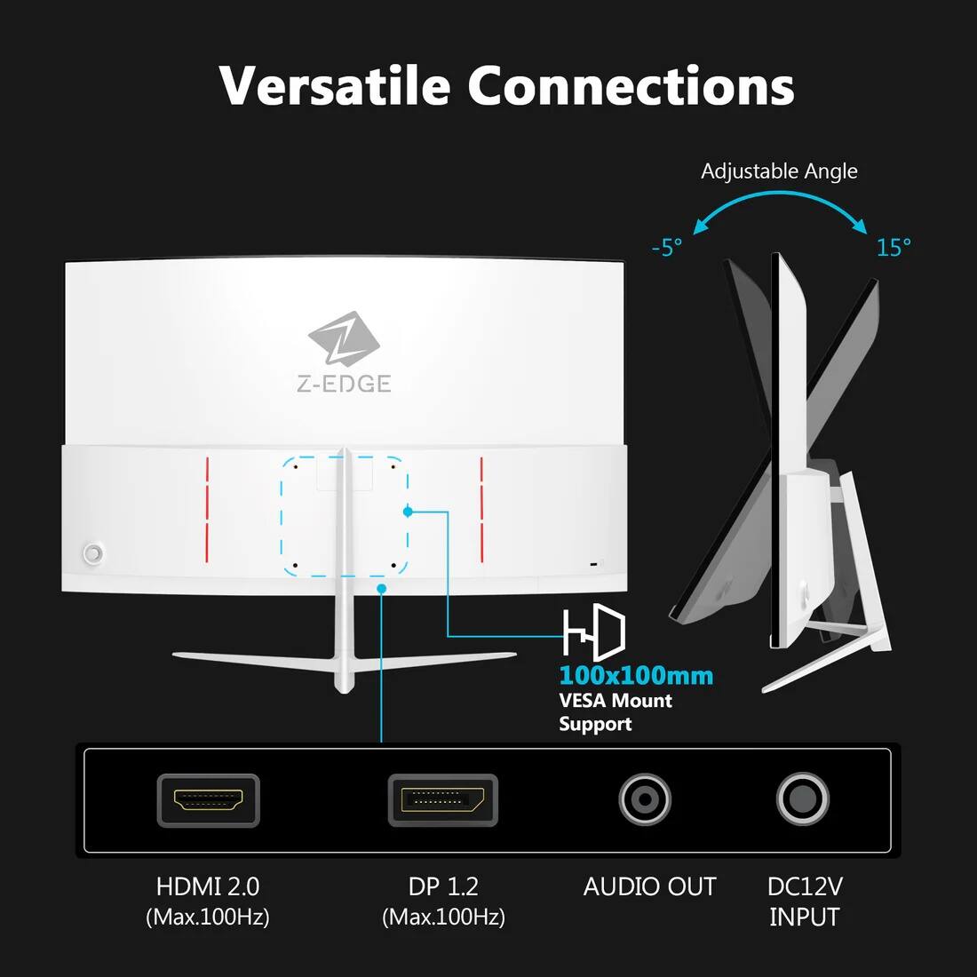 Versatile Connections  
Adjustable Angle -5° to 15°  
Z-EDGE 100x100mm VESA Mount Support  
HDMI 2.0 (Max.100Hz)  
DP 1.2 (Max.100Hz)  
AUDIO OUT  
DC12V INPUT