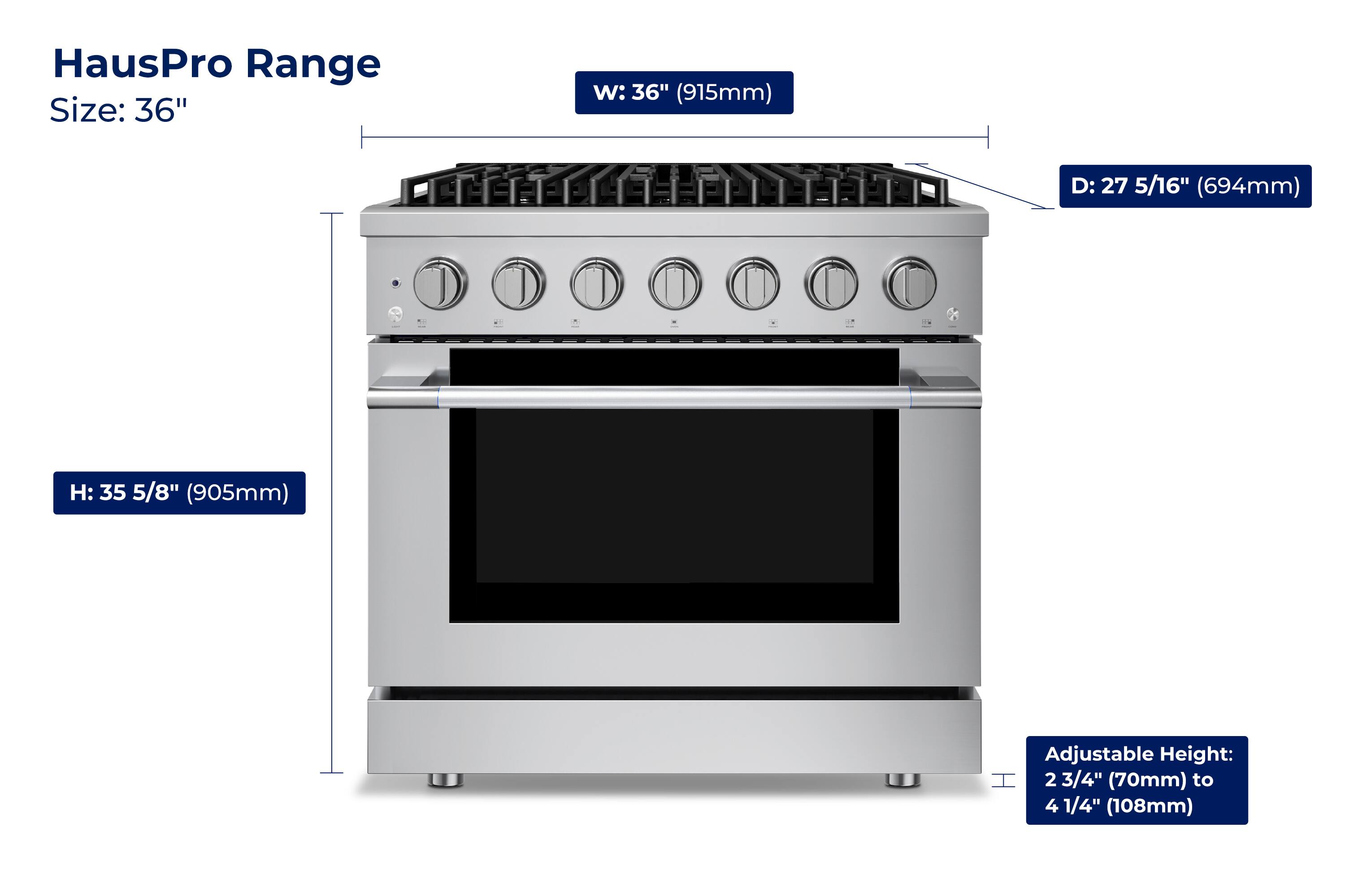 HausPro Range  
Size: 36"  
W: 36" (915mm)  
D: 27 5/16" (694mm)  
H: 35 5/8" (905mm)  
Adjustable Height: 2 3/4" (70mm) to 4 1/4" (108mm)