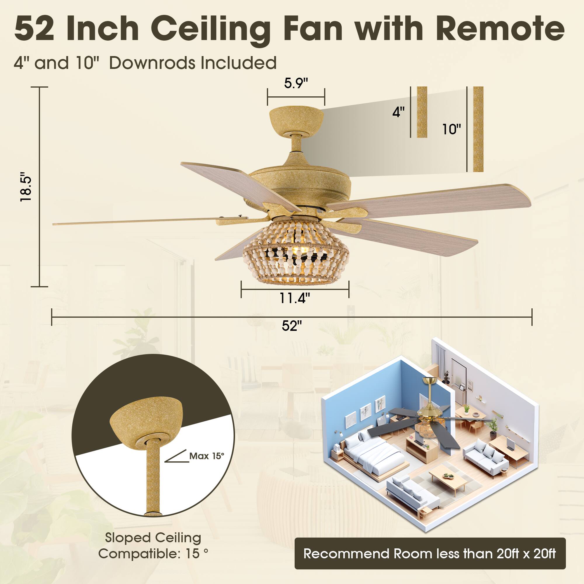 52 Inch Ceiling Fan with Remote  
4" and 10" Downrods Included  

- 5.9"  
- 4"  
- 10"  
- 18.5"  
- 11.4"  
- 52"  

Max 15° Sloped Ceiling Compatible: 15°  

Recommend Room less than 20ft x 20ft