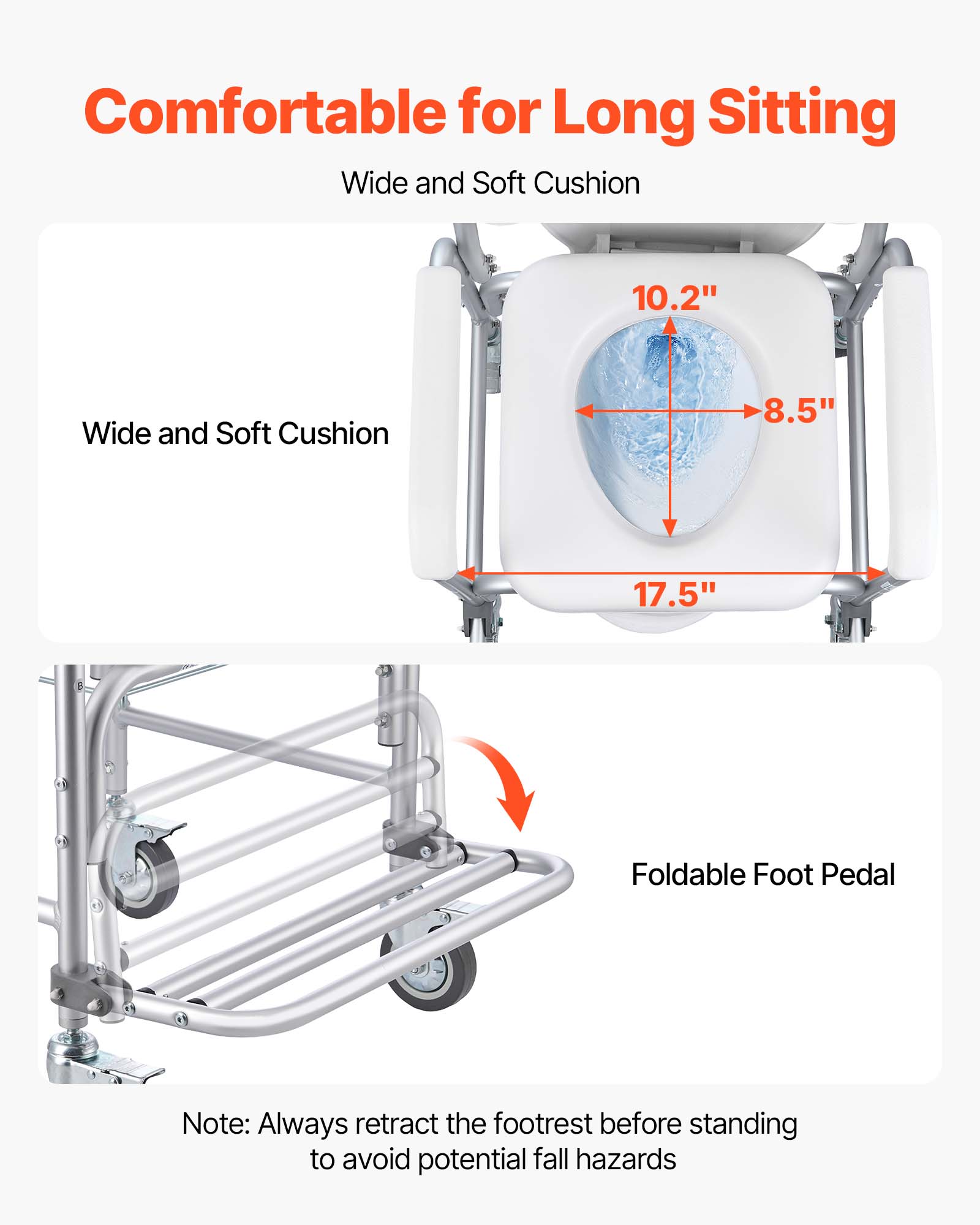 Comfortable for Long Sitting
Wide and Soft Cushion
10.2"
17.5"
8.5"
Foldable Foot Pedal
Note: Always retract the footrest before standing to avoid potential fall hazards