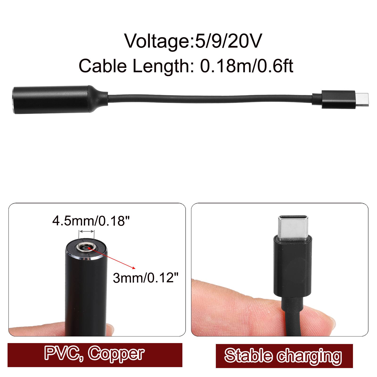 Voltage: 5/9/20V  
Cable Length: 0.18m/0.6ft  
4.5mm/0.18"  
3mm/0.12"  
PVC, Copper  
Stable charging