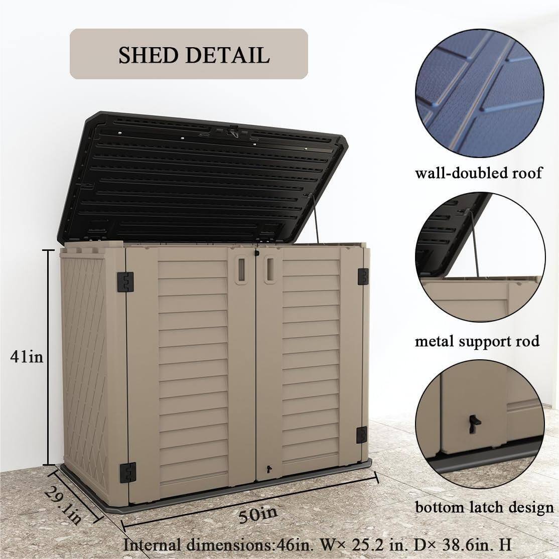 SHED DETAIL  
wall-doubled roof  
41in metal support rod  
29.1in  
29 lin bottom latch design  
50in  
Internal dimensions: 46in. W x 25.2 in. D x 38.6in. H