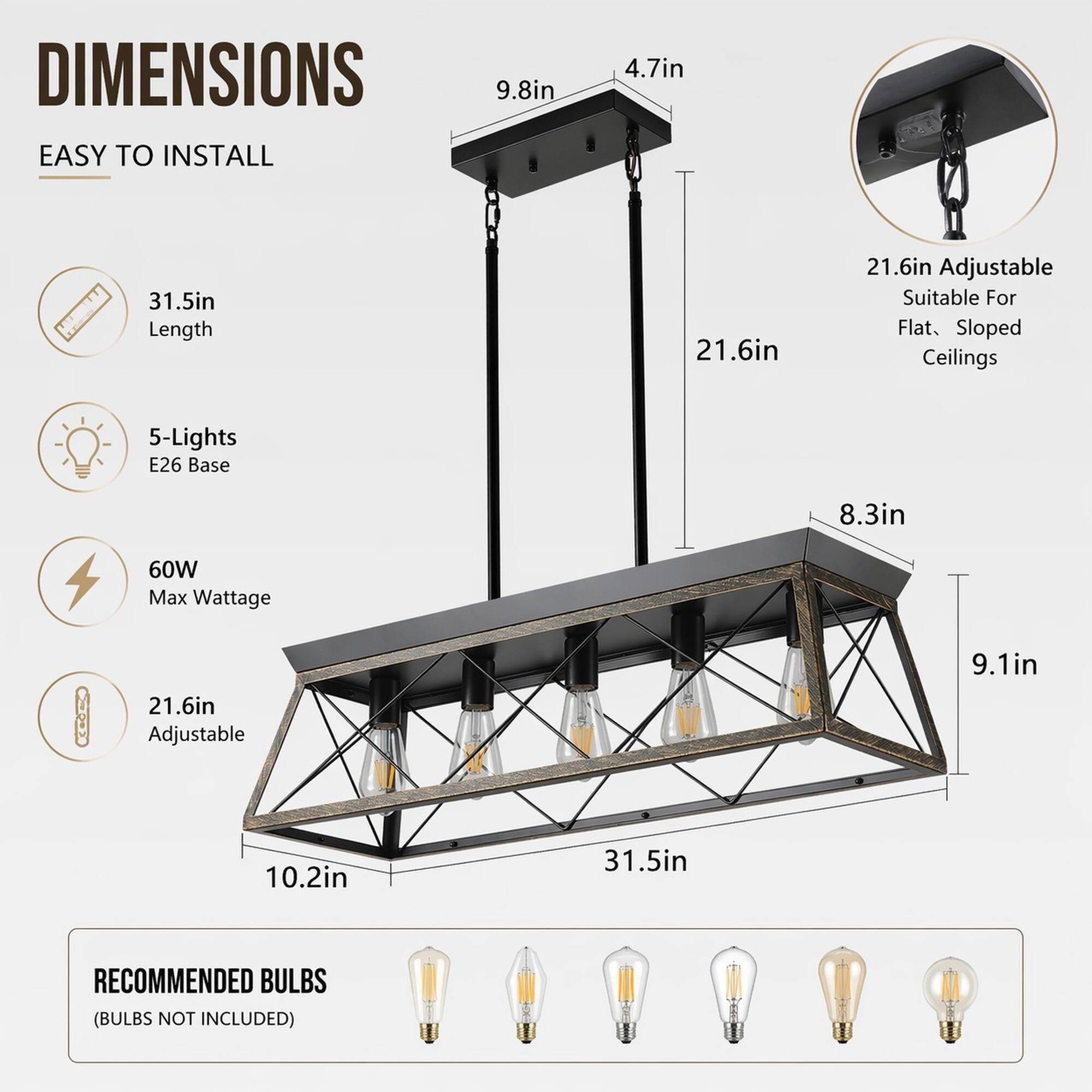 DIMENSIONS EASY TO INSTALL

- 9.8in
- 4.7in
- 31.5in Length
- 21.6in
- 21.6in Adjustable (Suitable For Flat, Sloped Ceilings)
- 5-Lights E26 Base
- 8.3in
- 60W Max Wattage
- 21.6in Adjustable
- 9.1in
- 10.2in
- 31.5in

RECOMMENDED BULBS (BULBS NOT INCLUDED)