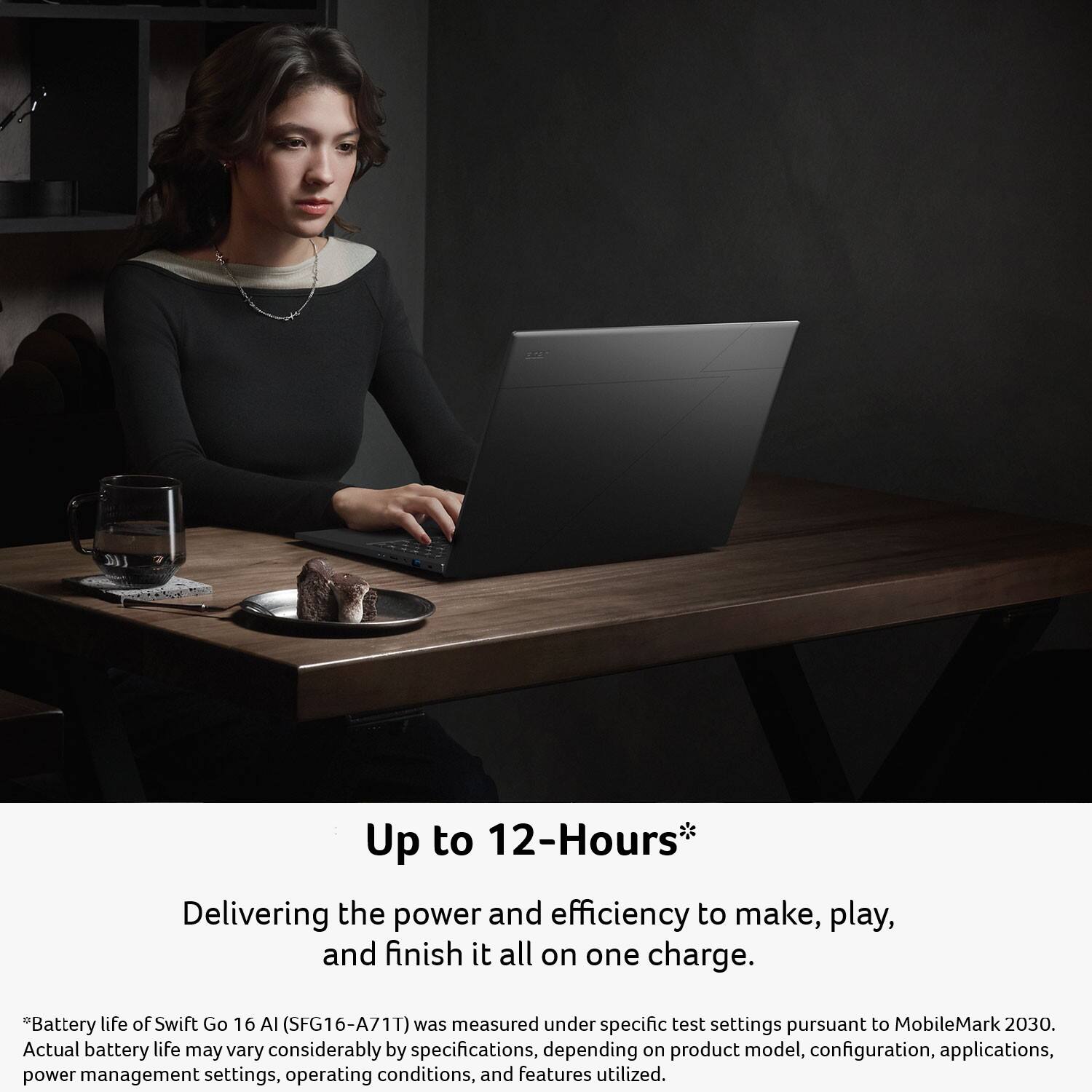 Up to 12-Hours*  
Delivering the power and efficiency to make, play, and finish it all on one charge.  

*Battery life of Swift Go 16 AI (SFG16-A71T) was measured under specific test settings pursuant to MobileMark 2030. Actual battery life may vary considerably by specifications, depending on product model, configuration, applications, power management settings, operating conditions, and features utilized.