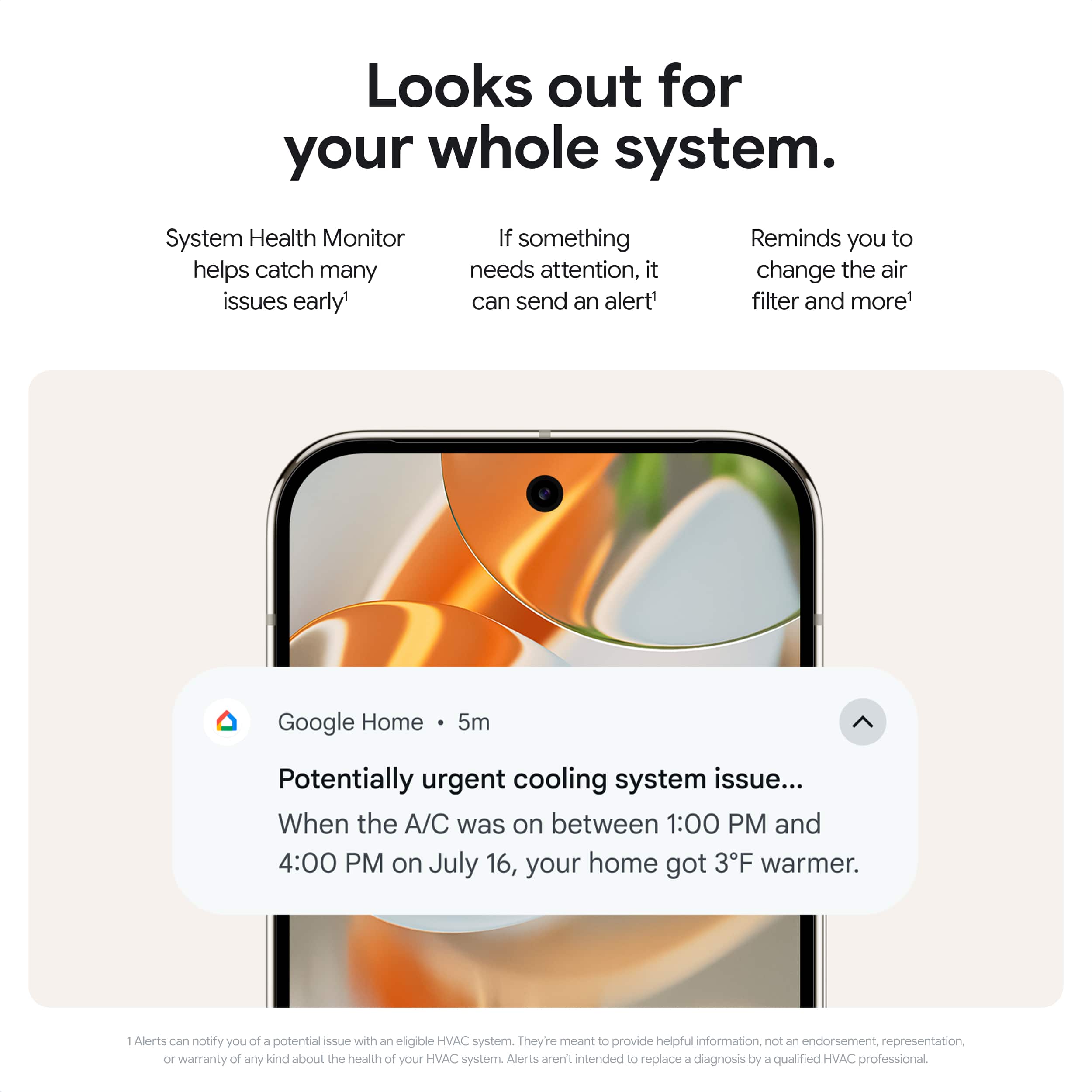 Looks out for your whole system. System Health Monitor helps catch many issues early. If something needs attention, it can send an alert. Reminds you to change the air filter and more. Google Home 5m Potentially urgent cooling system issue... When the A/C was on between 1:00 PM and 4:00 PM on July 16, your home got 3F warmer. 1 Alerts can notify you of a potential issue with an eligible HVAC system. They're meant to provide helpful information, not an endorsement or representation of any kind about the health of your HVAC system. Alerts aren't intended to replace diagnosis by a qualified HVAC professional.