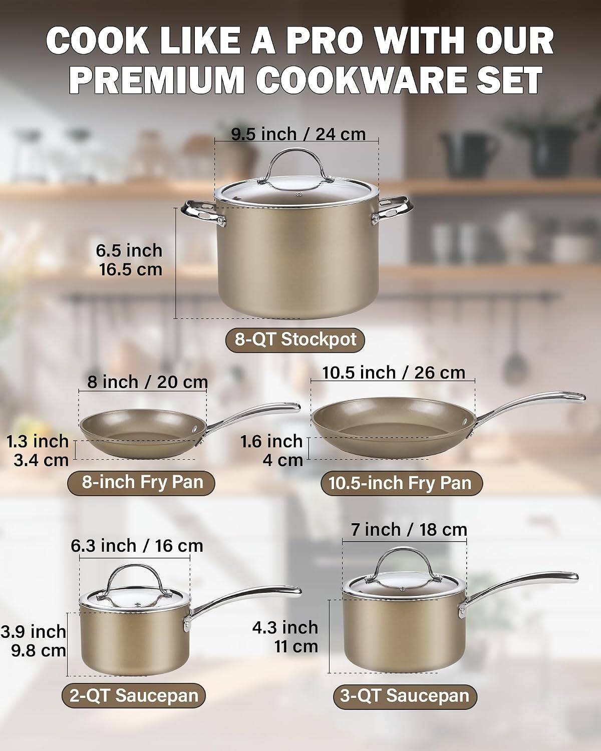 COOK LIKE A PRO WITH OUR PREMIUM COOKWARE SET

- 9.5 inch / 24 cm
- 6.5 inch / 16.5 cm
- 8 inch / 20 cm
- 10.5 inch / 26 cm
- 1.3 inch / 3.4 cm
- 1.6 inch / 4 cm
- 6.3 inch / 16 cm
- 7 inch / 18 cm
- 3.9 inch / 9.8 cm
- 4.3 inch / 11 cm

- 8-QT Stockpot
- 8-inch Fry Pan
- 10.5-inch Fry Pan
- 2-QT Saucepan
- 3-QT Saucepan