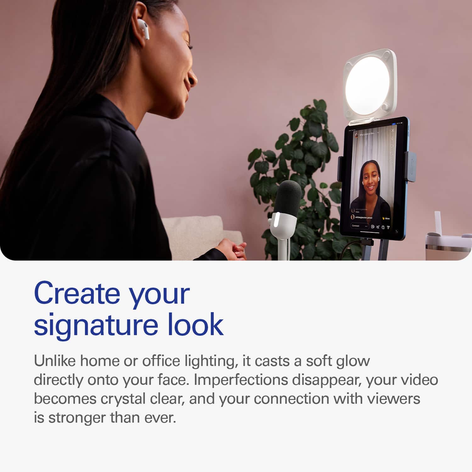 Create your signature look with our device. Unlike home or office lighting, it casts a soft glow directly onto your face, imperfections disappear, your video becomes crystal clear, and your connection with viewers is stronger than ever.