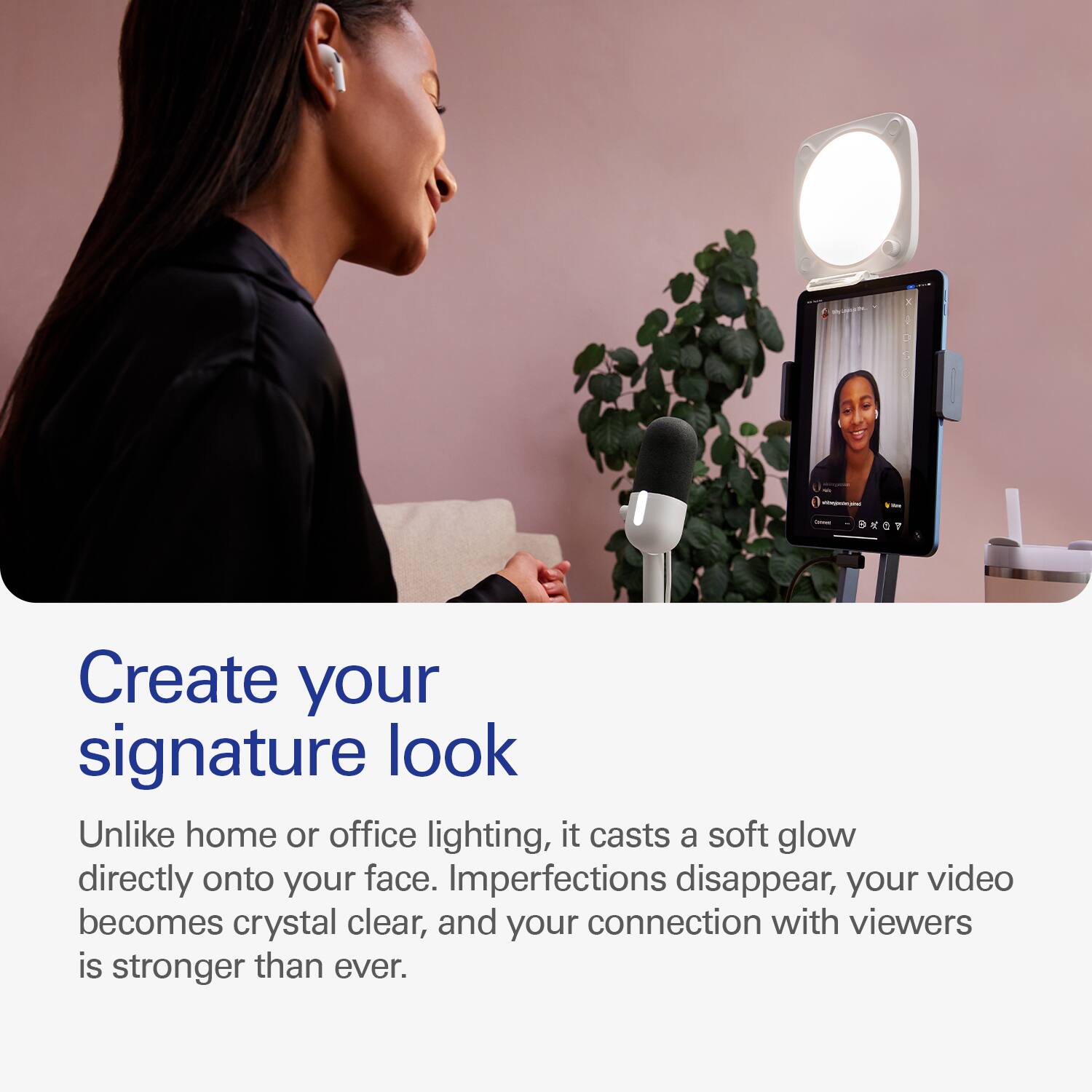 Create your signature look with our device. Unlike home or office lighting, it casts a soft glow directly onto your face, imperfections disappear, your video becomes crystal clear, and your connection with viewers is stronger than ever.