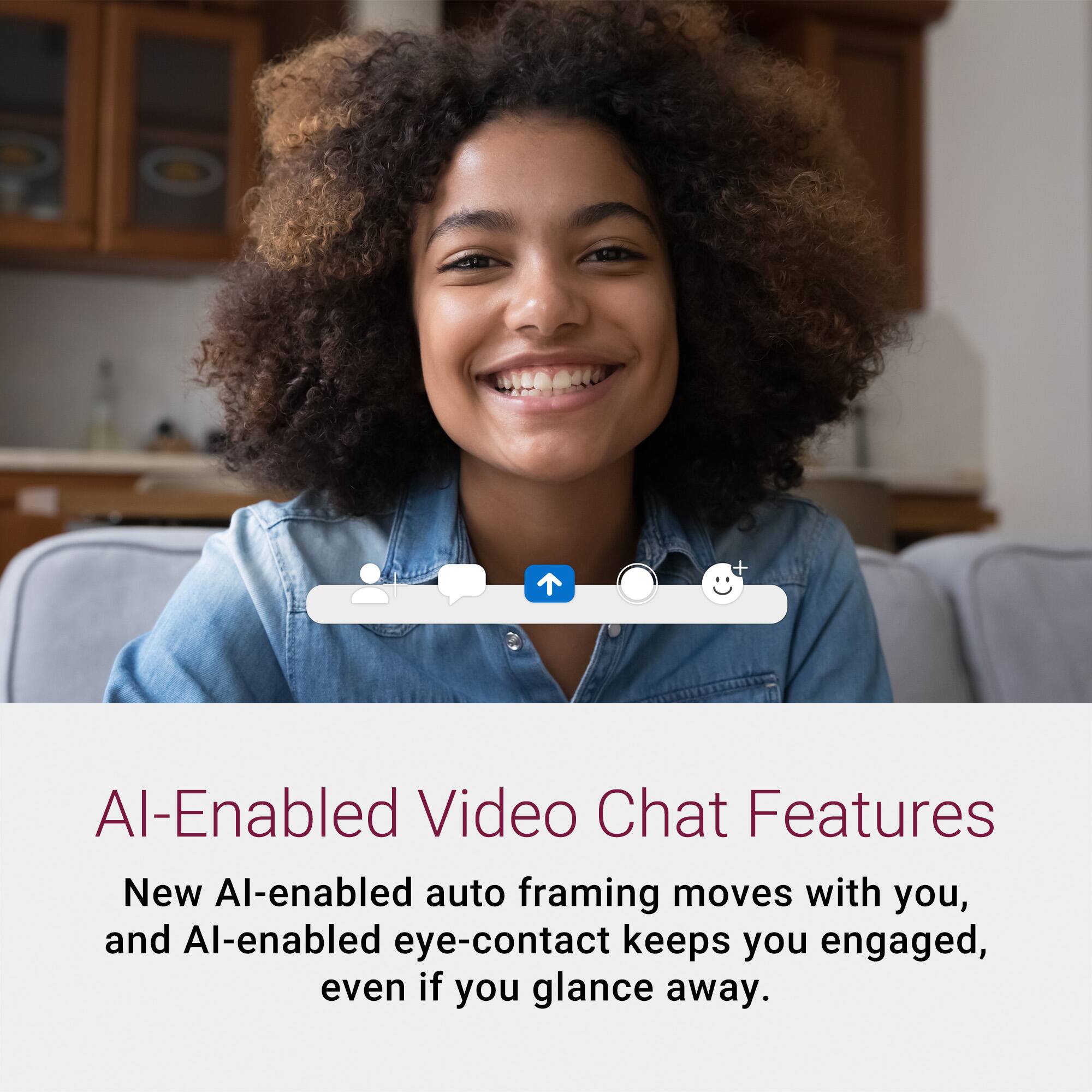 AI-Enabled Video Chat Features

New AI-enabled auto framing moves with you, and AI-enabled eye-contact keeps you engaged, even if you glance away.