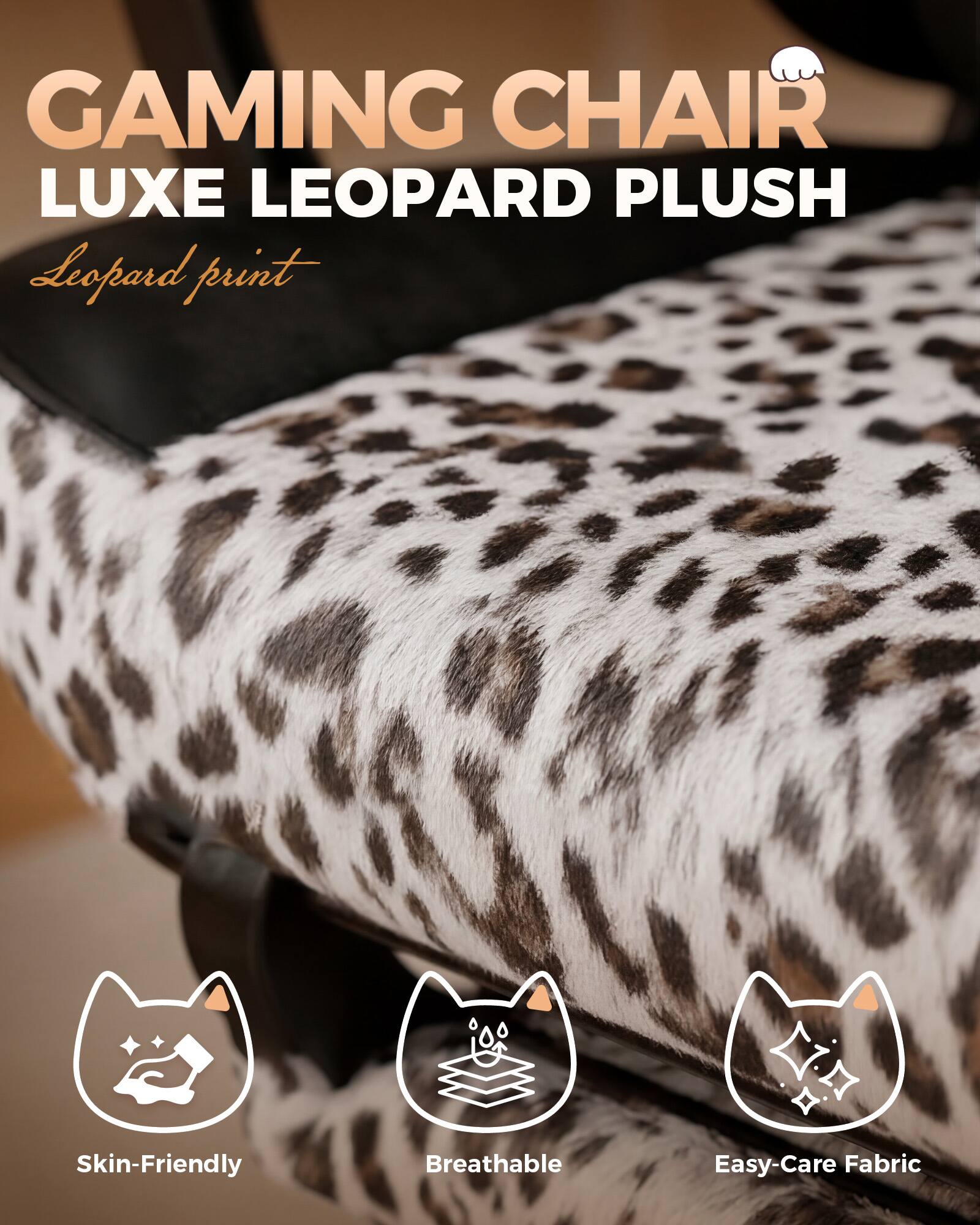 GAMING CHAIR LUXE LEOPARD PLUSH  
Leopard print  
Skin-Friendly  
Breathable  
Easy-Care Fabric