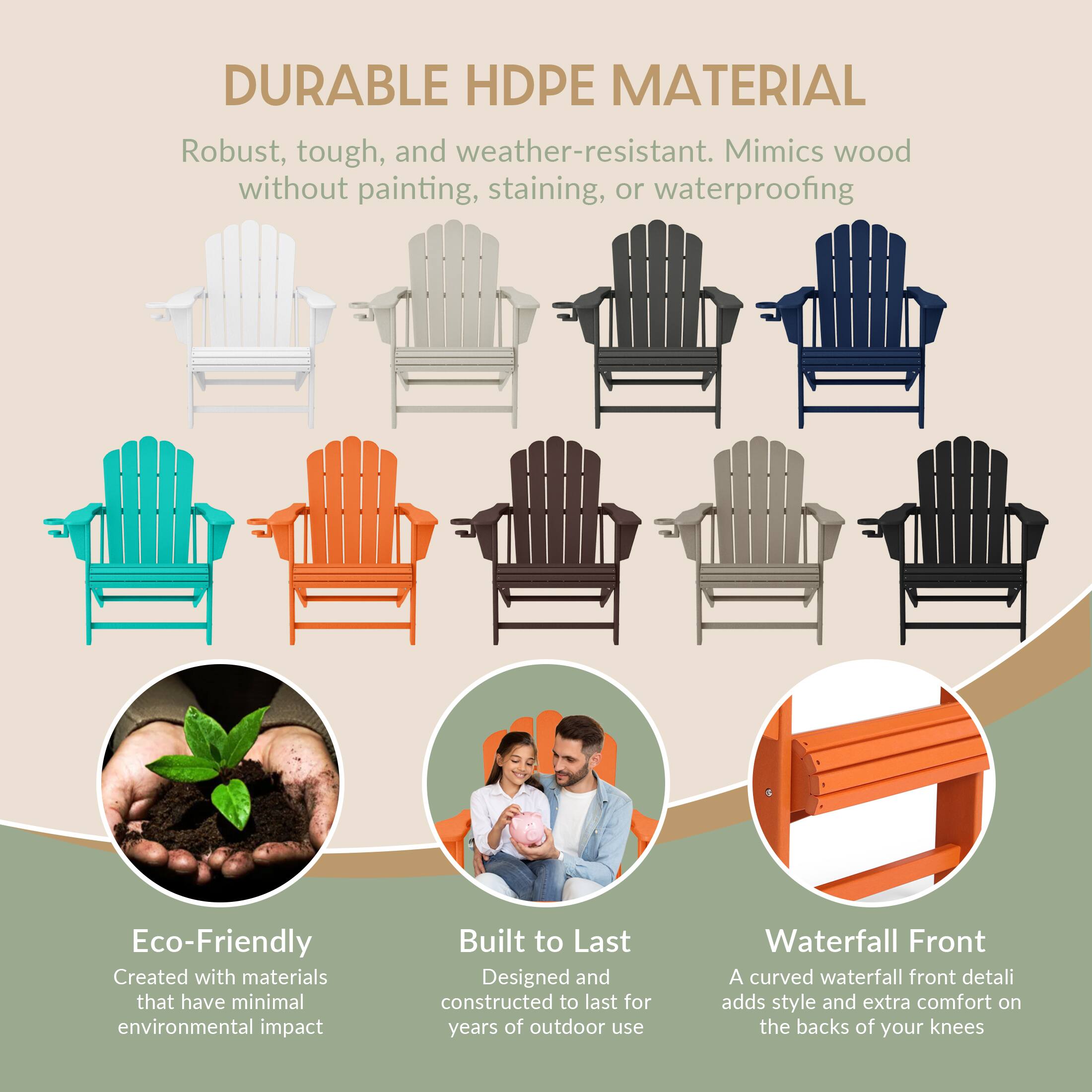DURABLE HDPE MATERIAL  
Robust, tough, and weather-resistant. Mimics wood without painting, staining, or waterproofing  

Eco-Friendly  
Created with materials that have minimal environmental impact  

Built to Last  
Designed and constructed to last for years of outdoor use  

Waterfall Front  
A curved waterfall front detail adds style and extra comfort on the backs of your knees