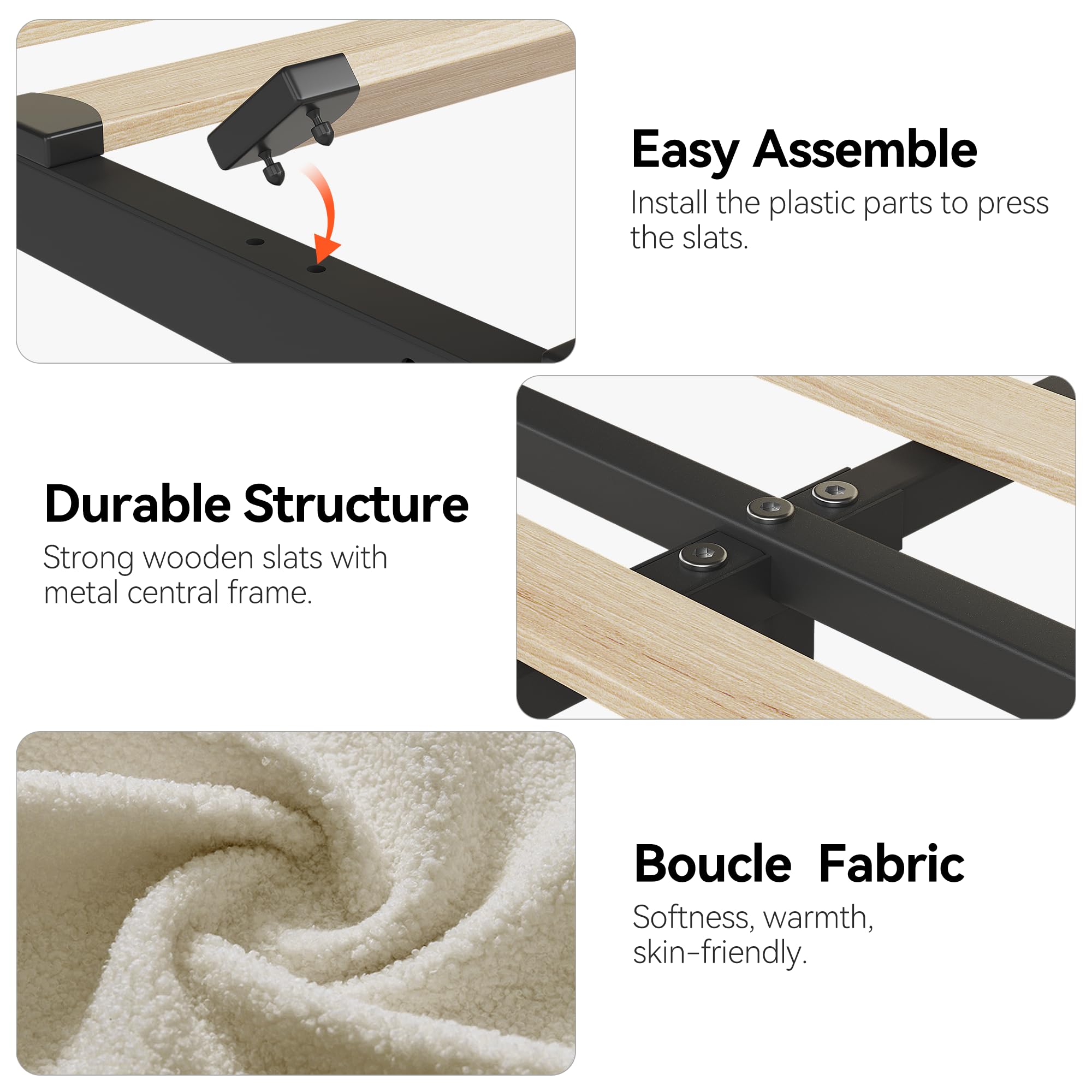 Easy Assemble  
Install the plastic parts to press the slats.

Durable Structure  
Strong wooden slats with metal central frame.

Boucle Fabric  
Softness, warmth, skin-friendly.