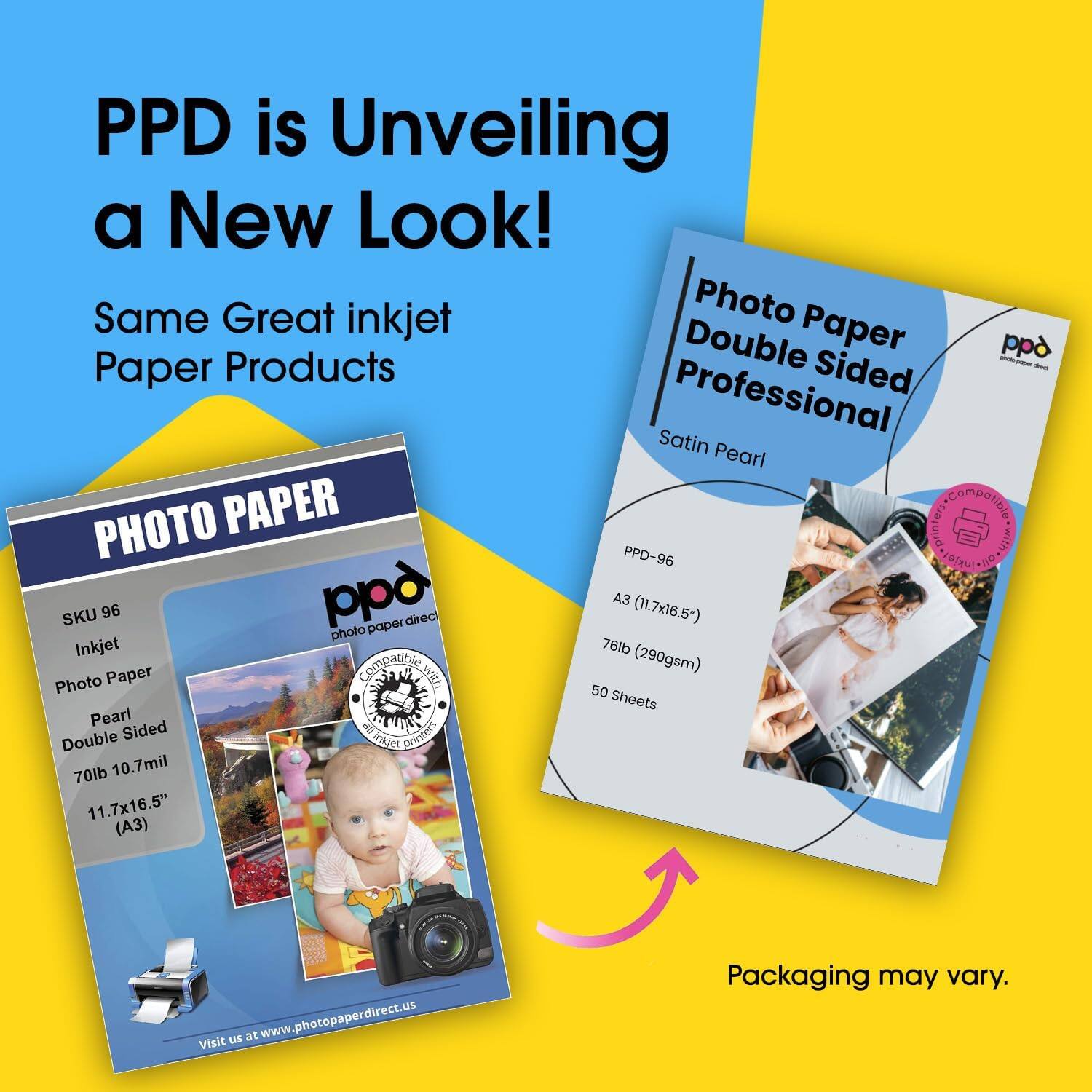 PPD is Unveiling a New Look!  
Same Great inkjet Paper Products  

PHOTO PAPER  
SKU 96  
Inkjet  
Photo Paper  
Pearl Double Sided  
70lb 10.7mil  
11.7x16.5" (A3)  

Visit us at www.photopaperdirect.us  

Photo Paper  
Double Sided  
Professional  
Satin Pearl  
PPD-96  
A3 (11.7x16.5")  
76lb (290gsm)  
50 Sheets  

Packaging may vary.