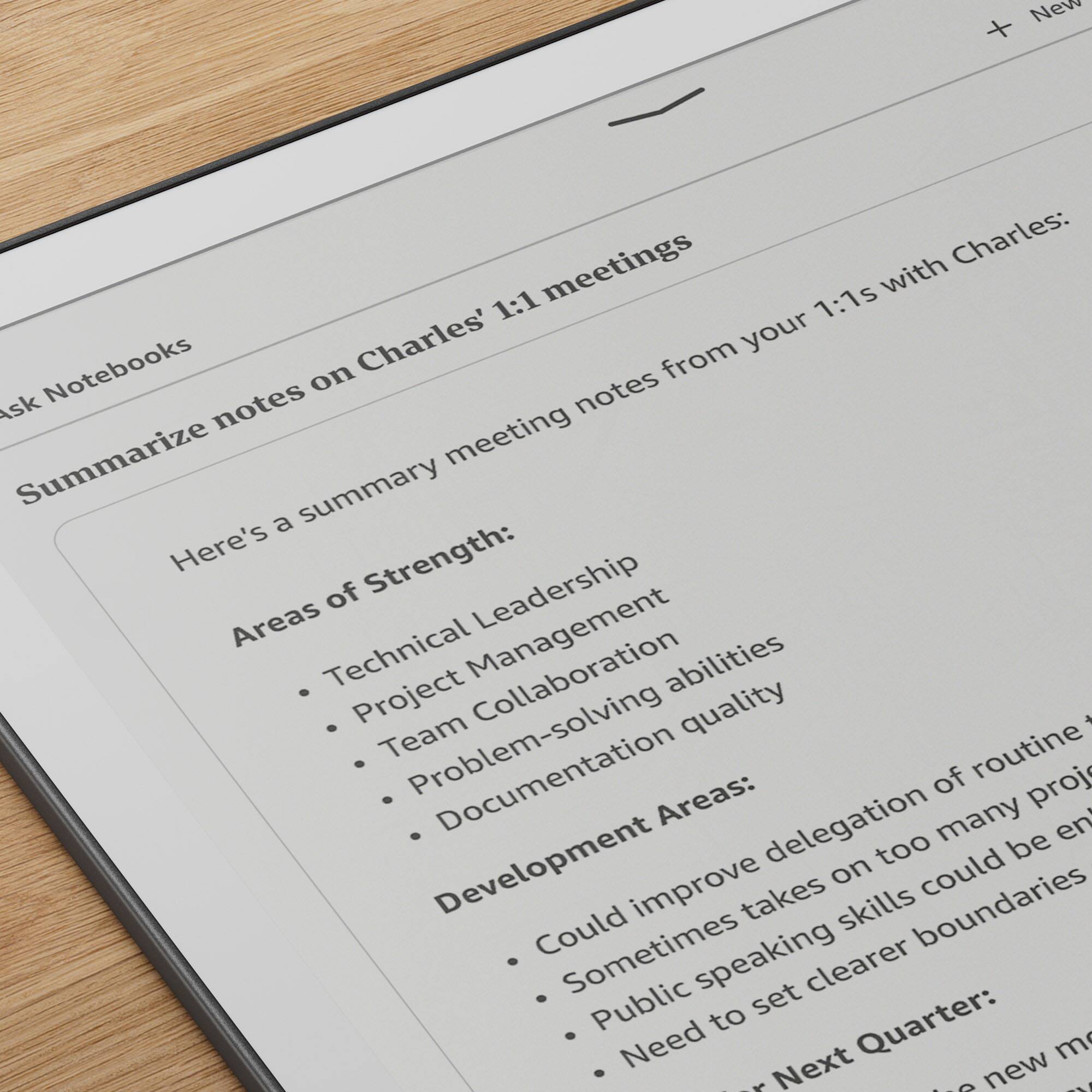 Sure, here is the corrected and grouped text:

---

**Ask Notebooks**

**Meetings**

**Summarize notes on Charles' 1:1 meetings**

Here's a summary of meeting notes from your 1:1s with Charles:

**Areas of Strength:**
- Technical Leadership
- Project Management
- Team Collaboration
- Problem-solving abilities
- Documentation quality

**Development Areas:**
- Could improve delegation of routine tasks
- Sometimes takes on too many projects
- Public speaking skills could be enhanced
- Need to set clearer boundaries

**Next Quarter:**
- New meeting
- New project

---