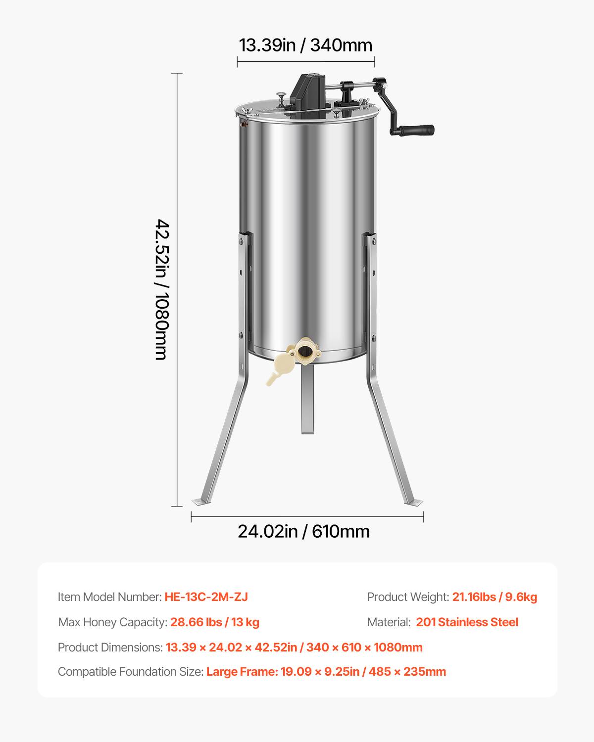 3.39in / 340mm / 42.52in / 1080mm  
24.02in / 610mm  

Item Model Number: H-13C-2M-ZJ  
Product Weight: 21.16lbs / 9.6kg  
Max Honey Capacity: 28.66 lbs / 13 kg  
Material: 201 Stainless Steel  
Product Dimensions: 13.39 x 24.02 x 42.52in / 340 x 610 x 1080mm  
Compatible Foundation Size: Large Frame: 19.09 x 9.25in / 485 x 235mm