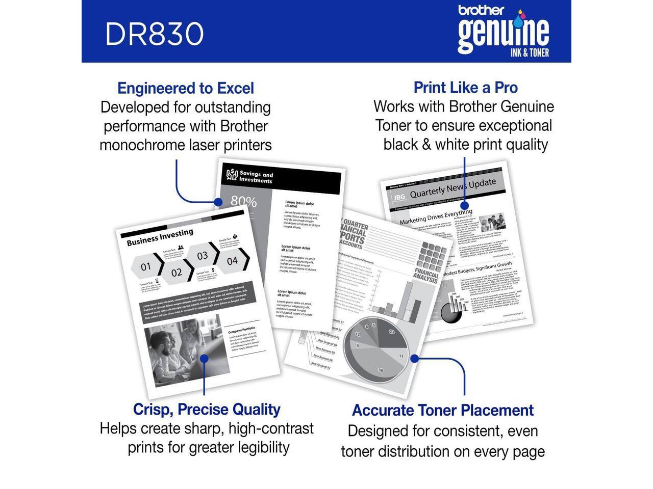 DR830  
Engineered to Excel  
Developed for outstanding performance with Brother monochrome laser printers  

Print Like a Pro  
Works with Brother Genuine Toner to ensure exceptional black & white print quality  

Crisp, Precise Quality  
Helps create sharp, high-contrast prints for greater legibility  

Accurate Toner Placement  
Designed for consistent, even toner distribution on every page