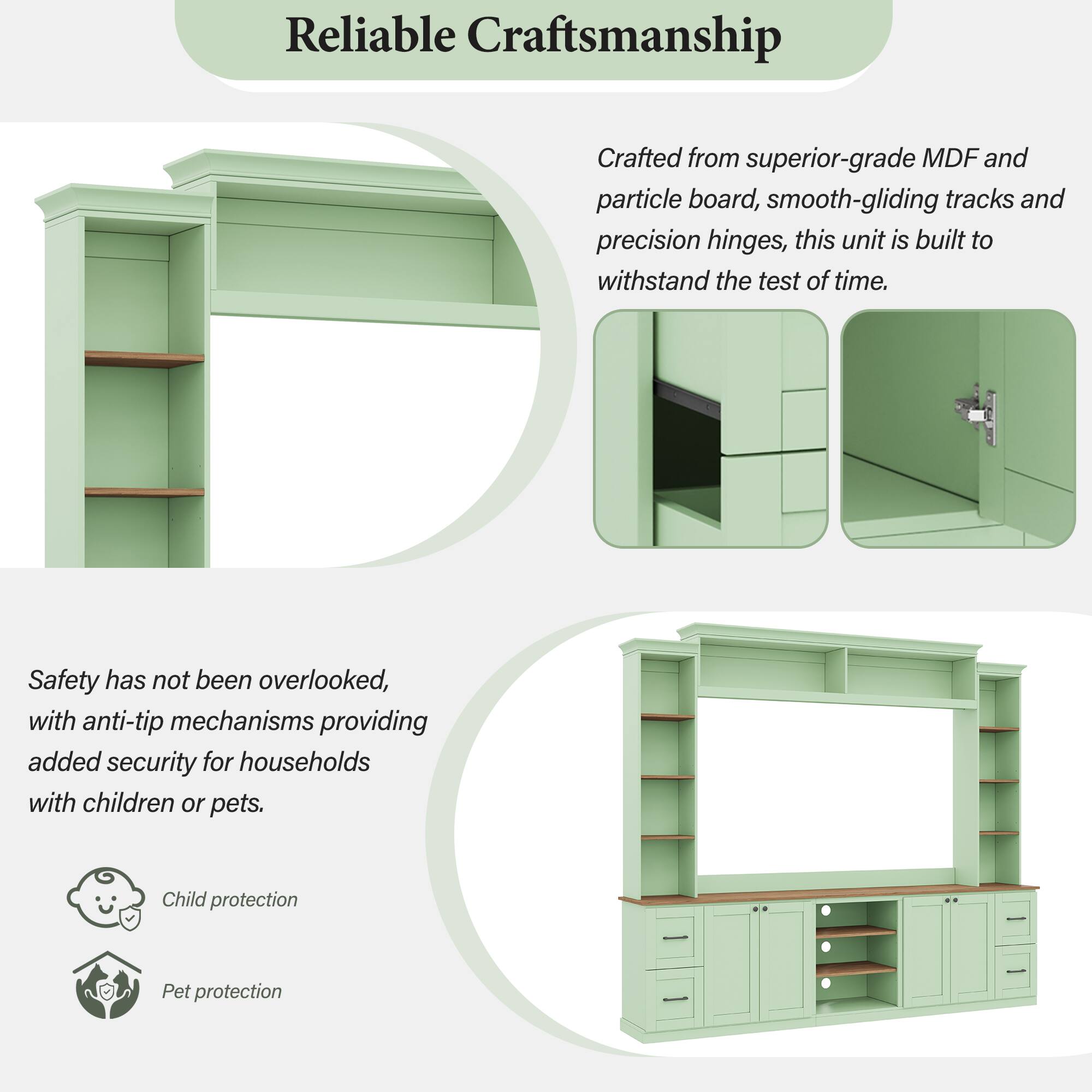 Reliable Craftsmanship

Crafted from superior-grade MDF and particle board, smooth-gliding tracks and precision hinges, this unit is built to withstand the test of time.

Safety has not been overlooked, with anti-tip mechanisms providing added security for households with children or pets.

Child protection
Pet protection