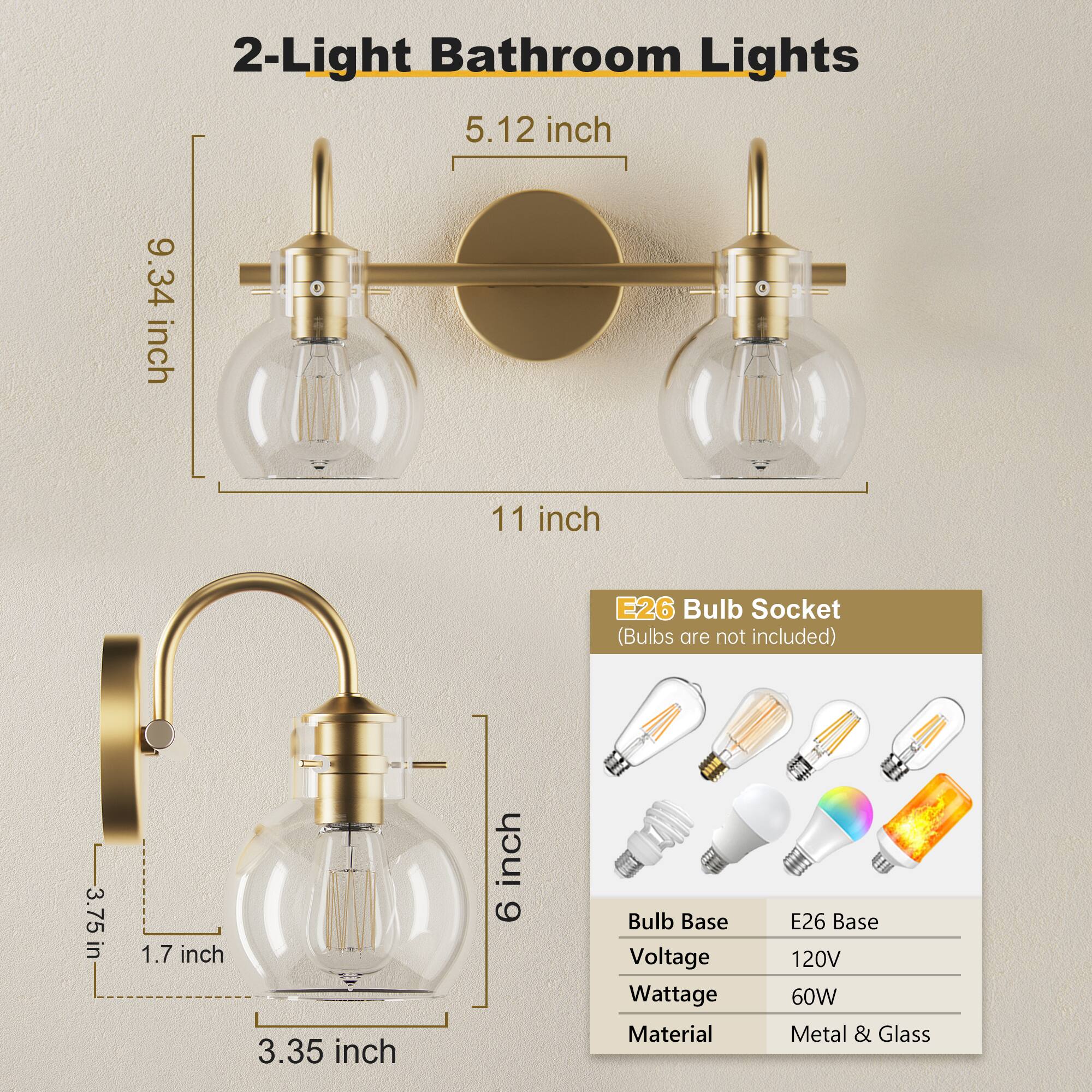 2-Light Bathroom Lights

- 5.12 inch
- 9.34 inch
- 11 inch

E26 Bulb Socket (Bulbs are not included)

- 3.75 inch
- 1.7 inch
- 3.35 inch
- 6 inch

Bulb Base: E26 Base
Voltage: 120V
Wattage: 60W
Material: Metal & Glass